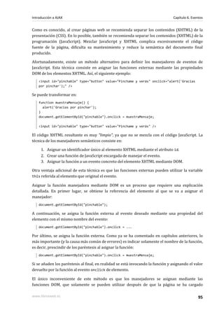 Como es conocido, al crear páginas web se recomienda separar los contenidos (XHTML) de la
presentación (CSS). En lo posible, también se recomienda separar los contenidos (XHTML) de la
programación (JavaScript). Mezclar JavaScript y XHTML complica excesivamente el código
fuente de la página, dificulta su mantenimiento y reduce la semántica del documento final
producido.
Afortunadamente, existe un método alternativo para definir los manejadores de eventos de
JavaScript. Esta técnica consiste en asignar las funciones externas mediante las propiedades
DOM de los elementos XHTML. Así, el siguiente ejemplo:
<input id="pinchable" type="button" value="Pinchame y verás" onclick="alert('Gracias
por pinchar');" />
Se puede transformar en:
function muestraMensaje() {
alert('Gracias por pinchar');
}
document.getElementById("pinchable").onclick = muestraMensaje;
<input id="pinchable" type="button" value="Pinchame y verás" />
El código XHTML resultante es muy "limpio", ya que no se mezcla con el código JavaScript. La
técnica de los manejadores semánticos consiste en:
1. Asignar un identificador único al elemento XHTML mediante el atributo id.
2. Crear una función de JavaScript encargada de manejar el evento.
3. Asignar la función a un evento concreto del elemento XHTML mediante DOM.
Otra ventaja adicional de esta técnica es que las funciones externas pueden utilizar la variable
this referida al elemento que original el evento.
Asignar la función manejadora mediante DOM es un proceso que requiere una explicación
detallada. En primer lugar, se obtiene la referencia del elemento al que se va a asignar el
manejador:
document.getElementById("pinchable");
A continuación, se asigna la función externa al evento deseado mediante una propiedad del
elemento con el mismo nombre del evento:
document.getElementById("pinchable").onclick = ...
Por último, se asigna la función externa. Como ya se ha comentado en capítulos anteriores, lo
más importante (y la causa más común de errores) es indicar solamente el nombre de la función,
es decir, prescindir de los paréntesis al asignar la función:
document.getElementById("pinchable").onclick = muestraMensaje;
Si se añaden los paréntesis al final, en realidad se está invocando la función y asignando el valor
devuelto por la función al evento onclick de elemento.
El único inconveniente de este método es que los manejadores se asignan mediante las
funciones DOM, que solamente se pueden utilizar después de que la página se ha cargado
Introducción a AJAX Capítulo 6. Eventos
www.librosweb.es 95
 