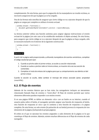 completamente. De esta forma, para que la asignación de los manejadores no resulte errónea, es
necesario asegurarse de que la página ya se ha cargado.
Una de las formas más sencillas de asegurar que cierto código se va a ejecutar después de que la
página se cargue por completo es utilizar el evento onload:
window.onload = function() {
document.getElementById("pinchable").onclick = muestraMensaje;
}
La técnica anterior utiliza una función anónima para asignar algunas instrucciones al evento
onload de la página (en este caso se ha establecido mediante el objeto window). De esta forma,
para asegurar que cierto código se va a ejecutar después de que la página se haya cargado, sólo
es necesario incluirlo en el interior de la siguiente construcción:
window.onload = function() {
...
}
Ejercicio 10
A partir de la página web proporcionada y utilizando manejadores de eventos semánticos, completar
el código JavaScript para que:
1. Cuando se pinche sobre el primer enlace, se oculte su sección relacionada
2. Cuando se vuelva a pinchar sobre el mismo enlace, se muestre otra vez esa sección de
contenidos
3. Completar el resto de enlaces de la página para que su comportamiento sea idéntico al del
primer enlace
Cuando la sección se oculte, debe cambiar el mensaje del enlace asociado (pista: propiedad
innerHTML).
6.2. El flujo de eventos
Además de los eventos básicos que se han visto, los navegadores incluyen un mecanismo
relacionado llamado flujo de eventos o "event flow". El flujo de eventos permite que varios
elementos diferentes puedan responder a un mismo evento.
Si en una página HTML se define un elemento <div> con un botón en su interior, cuando el
usuario pulsa sobre el botón, el navegador permite asignar una función de respuesta al botón,
otra función de respuesta al <div> que lo contiene y otra función de respuesta a la página
completa. De esta forma, un solo evento (la pulsación de un botón) provoca la respuesta de tres
elementos de la página (incluyendo la propia página).
El orden en el que se ejecutan los eventos asignados a cada elemento de la página es lo que
constituye el flujo de eventos. Además, existen muchas diferencias en el flujo de eventos de cada
navegador.
Introducción a AJAX Capítulo 6. Eventos
www.librosweb.es 96
 
