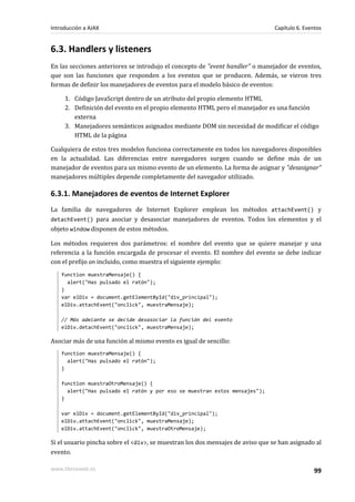 6.3. Handlers y listeners
En las secciones anteriores se introdujo el concepto de "event handler" o manejador de eventos,
que son las funciones que responden a los eventos que se producen. Además, se vieron tres
formas de definir los manejadores de eventos para el modelo básico de eventos:
1. Código JavaScript dentro de un atributo del propio elemento HTML
2. Definición del evento en el propio elemento HTML pero el manejador es una función
externa
3. Manejadores semánticos asignados mediante DOM sin necesidad de modificar el código
HTML de la página
Cualquiera de estos tres modelos funciona correctamente en todos los navegadores disponibles
en la actualidad. Las diferencias entre navegadores surgen cuando se define más de un
manejador de eventos para un mismo evento de un elemento. La forma de asignar y "desasignar"
manejadores múltiples depende completamente del navegador utilizado.
6.3.1. Manejadores de eventos de Internet Explorer
La familia de navegadores de Internet Explorer emplean los métodos attachEvent() y
detachEvent() para asociar y desasociar manejadores de eventos. Todos los elementos y el
objeto window disponen de estos métodos.
Los métodos requieren dos parámetros: el nombre del evento que se quiere manejar y una
referencia a la función encargada de procesar el evento. El nombre del evento se debe indicar
con el prefijo on incluido, como muestra el siguiente ejemplo:
function muestraMensaje() {
alert("Has pulsado el ratón");
}
var elDiv = document.getElementById("div_principal");
elDiv.attachEvent("onclick", muestraMensaje);
// Más adelante se decide desasociar la función del evento
elDiv.detachEvent("onclick", muestraMensaje);
Asociar más de una función al mismo evento es igual de sencillo:
function muestraMensaje() {
alert("Has pulsado el ratón");
}
function muestraOtroMensaje() {
alert("Has pulsado el ratón y por eso se muestran estos mensajes");
}
var elDiv = document.getElementById("div_principal");
elDiv.attachEvent("onclick", muestraMensaje);
elDiv.attachEvent("onclick", muestraOtroMensaje);
Si el usuario pincha sobre el <div>, se muestran los dos mensajes de aviso que se han asignado al
evento.
Introducción a AJAX Capítulo 6. Eventos
www.librosweb.es 99
 