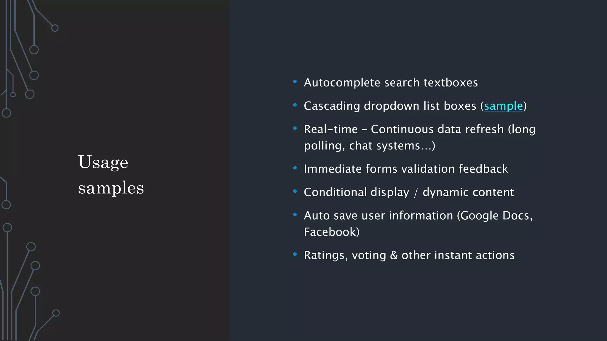 • Autocomplete search textboxes
• Cascading dropdown list boxes (sample)
• Real-time - Continuous data refresh (long
polling, chat systems…)
• Immediate forms validation feedback
• Conditional display / dynamic content
• Auto save user information (Google Docs,
Facebook)
• Ratings, voting & other instant actions
Usage
samples
 