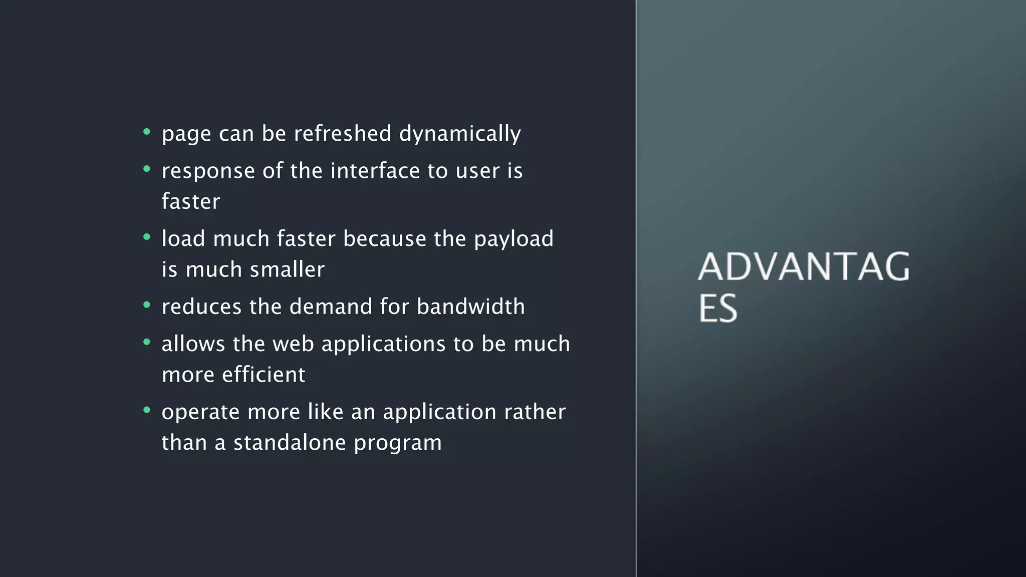 • page can be refreshed dynamically
• response of the interface to user is
faster
• load much faster because the payload
is much smaller
• reduces the demand for bandwidth
• allows the web applications to be much
more efficient
• operate more like an application rather
than a standalone program
 