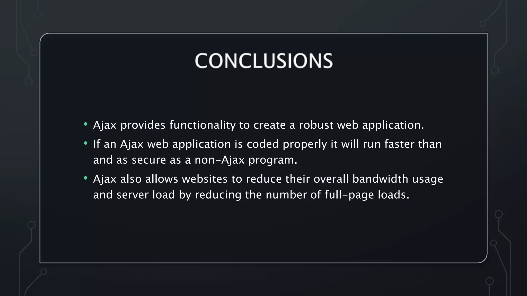 • Ajax provides functionality to create a robust web application.
• If an Ajax web application is coded properly it will run faster than
and as secure as a non-Ajax program.
• Ajax also allows websites to reduce their overall bandwidth usage
and server load by reducing the number of full-page loads.
 