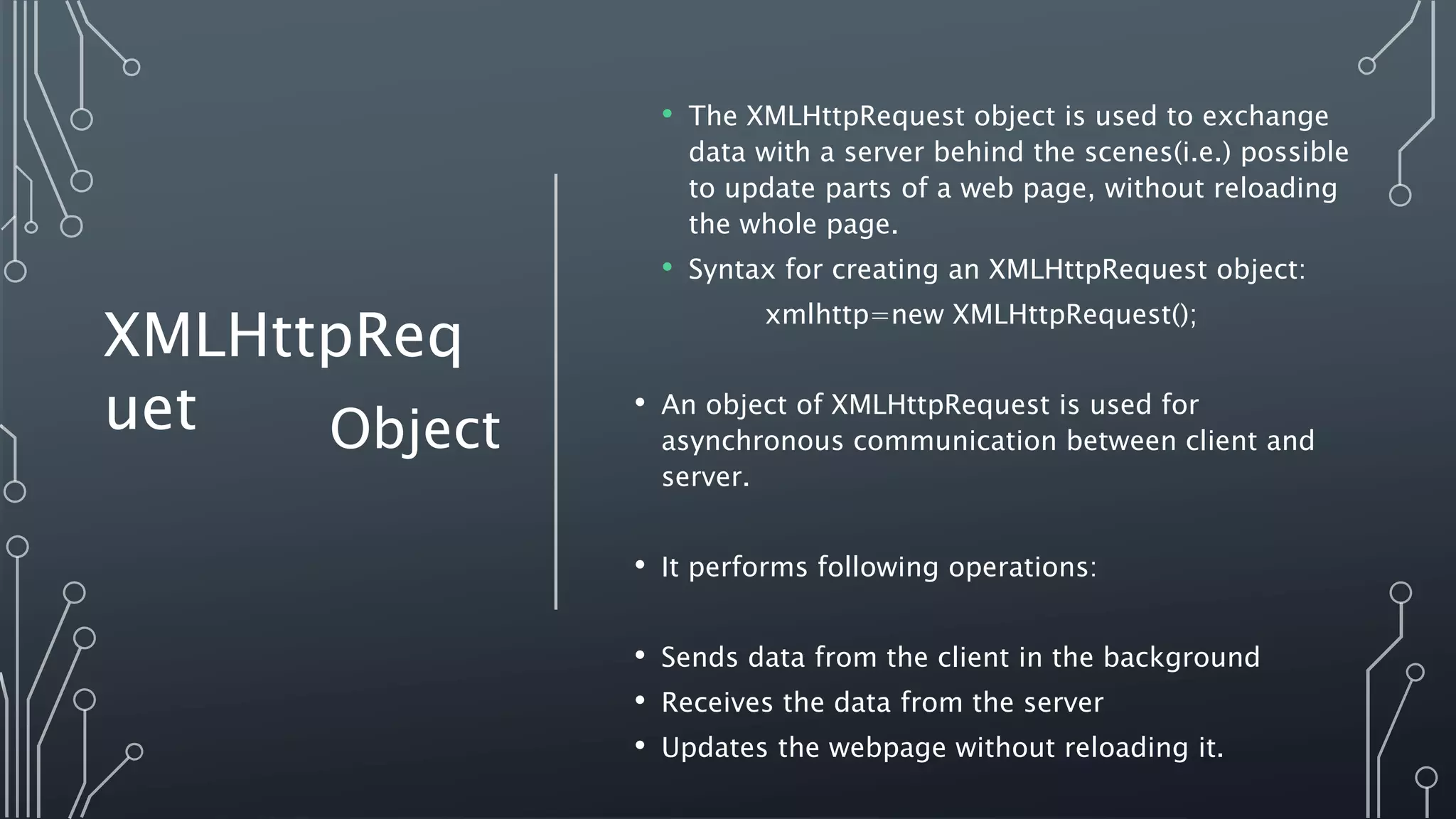 • The XMLHttpRequest object is used to exchange
data with a server behind the scenes(i.e.) possible
to update parts of a web page, without reloading
the whole page.
• Syntax for creating an XMLHttpRequest object:
xmlhttp=new XMLHttpRequest();
• An object of XMLHttpRequest is used for
asynchronous communication between client and
server.
• It performs following operations:
• Sends data from the client in the background
• Receives the data from the server
• Updates the webpage without reloading it.
Object
XMLHttpReq
uet
 
