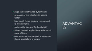 • page can be refreshed dynamically
• response of the interface to user is
faster
• load much faster because the payload
is much smaller
• reduces the demand for bandwidth
• allows the web applications to be much
more efficient
• operate more like an application rather
than a standalone program
 