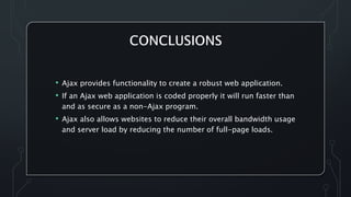 • Ajax provides functionality to create a robust web application.
• If an Ajax web application is coded properly it will run faster than
and as secure as a non-Ajax program.
• Ajax also allows websites to reduce their overall bandwidth usage
and server load by reducing the number of full-page loads.
 