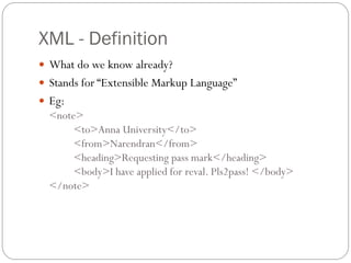 XML - Definition
 What do we know already?
 Stands for “Extensible Markup Language”
 Eg:
  <note>
       <to>Anna University</to>
       <from>Narendran</from>
       <heading>Requesting pass mark</heading>
       <body>I have applied for reval. Pls2pass! </body>
  </note>
 