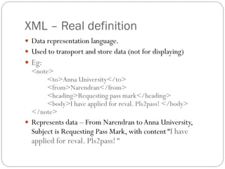 XML – Real definition
 Data representation language.
 Used to transport and store data (not for displaying)
 Eg:
  <note>
       <to>Anna University</to>
       <from>Narendran</from>
       <heading>Requesting pass mark</heading>
       <body>I have applied for reval. Pls2pass! </body>
  </note>
 Represents data – From Narendran to Anna University,
  Subject is Requesting Pass Mark, with content “I have
  applied for reval. Pls2pass! “
 