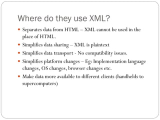 Where do they use XML?
 Separates data from HTML – XML cannot be used in the
    place of HTML.
   Simplifies data sharing – XML is plaintext
   Simplifies data transport - No compatibility issues.
   Simplifies platform changes – Eg: Implementation language
    changes, OS changes, browser changes etc.
   Make data more available to different clients (handhelds to
    supercomputers)
 