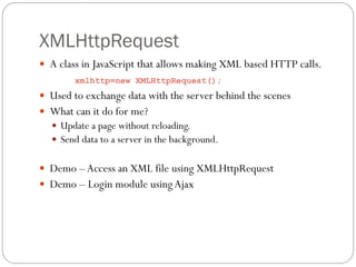 XMLHttpRequest
 A class in JavaScript that allows making XML based HTTP calls.
        xmlhttp=new XMLHttpRequest();
 Used to exchange data with the server behind the scenes
 What can it do for me?
   Update a page without reloading.
   Send data to a server in the background.


 Demo – Access an XML file using XMLHttpRequest
 Demo – Login module using Ajax
 