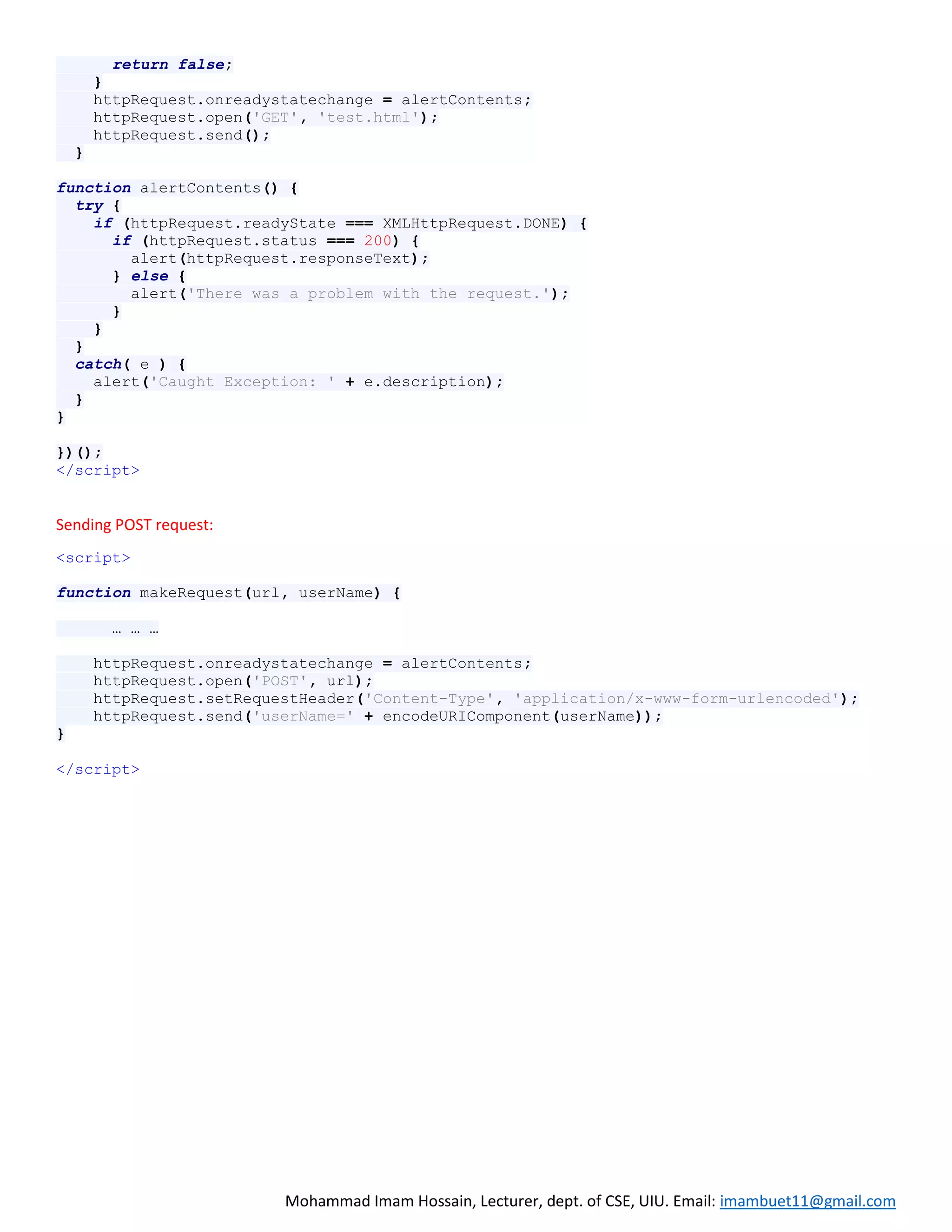 Mohammad Imam Hossain, Lecturer, dept. of CSE, UIU. Email: imambuet11@gmail.com
return false;
}
httpRequest.onreadystatechange = alertContents;
httpRequest.open('GET', 'test.html');
httpRequest.send();
}
function alertContents() {
try {
if (httpRequest.readyState === XMLHttpRequest.DONE) {
if (httpRequest.status === 200) {
alert(httpRequest.responseText);
} else {
alert('There was a problem with the request.');
}
}
}
catch( e ) {
alert('Caught Exception: ' + e.description);
}
}
})();
</script>
Sending POST request:
<script>
function makeRequest(url, userName) {
… … …
httpRequest.onreadystatechange = alertContents;
httpRequest.open('POST', url);
httpRequest.setRequestHeader('Content-Type', 'application/x-www-form-urlencoded');
httpRequest.send('userName=' + encodeURIComponent(userName));
}
</script>
 