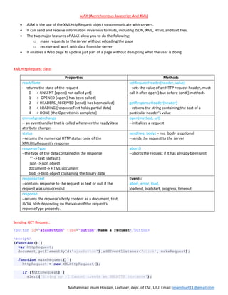 Mohammad Imam Hossain, Lecturer, dept. of CSE, UIU. Email: imambuet11@gmail.com
AJAX (Asynchronous Javascript And XML)
 AJAX is the use of the XMLHttpRequest object to communicate with servers.
 It can send and receive information in various formats, including JSON, XML, HTML and text files.
 The two major features of AJAX allow you to do the following:
o make requests to the server without reloading the page
o receive and work with data from the server
 It enables a Web page to update just part of a page without disrupting what the user is doing.
XMLHttpRequest class:
Properties Methods
readyState
-- returns the state of the request
0 -> UNSENT [open() not called yet]
1 -> OPENED [open() has been called]
2 -> HEADERS_RECEIVED [send() has been called]
3 -> LOADING [responseText holds partial data]
4 -> DONE [the Operation is complete]
setRequestHeader(header, value)
--sets the value of an HTTP request header, must
call it after open() but before send() methods
getResponseHeader(header)
--returns the string containing the text of a
particular header’s value
onreadystatechange
-- an eventhandler that is called whenever the readyState
attribute changes
open(method, url)
--initializes a request
status
--returns the numerical HTTP status code of the
XMLHttpRequest’s response
send(req_body) – req_body is optional
--sends the request to the server
responseType
--the type of the data contained in the response
“” -> text (default)
json -> json object
document -> HTML document
blob -> blob object containing the binary data
abort()
--aborts the request if it has already been sent
responseText
--contains response to the request as text or null if the
request was unsuccessful
Events:
abort, error, load,
loadend, loadstart, progress, timeout
response
--returns the reponse’s body content as a document, text,
JSON, blob depending on the value of the request’s
reponseType property.
Sending GET Request:
<button id="ajaxButton" type="button">Make a request</button>
<script>
(function() {
var httpRequest;
document.getElementById("ajaxButton").addEventListener('click', makeRequest);
function makeRequest() {
httpRequest = new XMLHttpRequest();
if (!httpRequest) {
alert('Giving up :( Cannot create an XMLHTTP instance');
 