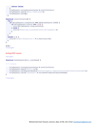 Mohammad Imam Hossain, Lecturer, dept. of CSE, UIU. Email: imambuet11@gmail.com
return false;
}
httpRequest.onreadystatechange = alertContents;
httpRequest.open('GET', 'test.html');
httpRequest.send();
}
function alertContents() {
try {
if (httpRequest.readyState === XMLHttpRequest.DONE) {
if (httpRequest.status === 200) {
alert(httpRequest.responseText);
} else {
alert('There was a problem with the request.');
}
}
}
catch( e ) {
alert('Caught Exception: ' + e.description);
}
}
})();
</script>
Sending POST request:
<script>
function makeRequest(url, userName) {
… … …
httpRequest.onreadystatechange = alertContents;
httpRequest.open('POST', url);
httpRequest.setRequestHeader('Content-Type', 'application/x-www-form-urlencoded');
httpRequest.send('userName=' + encodeURIComponent(userName));
}
</script>
 