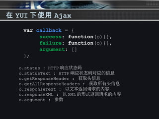 在 YUI 下使用 Ajax
var callback = {
success: function(o){},
failure: function(o){},
argument: []
};
o.status : HTTP 响应状态码
o.statusText : HTTP 响应状态码对应的信息
o.getResponseHeader : 获取头信息
o.getAllResponseHeaders : 获取所有头信息
o.responseText : 以文本返回请求的内容
o.responseXML : 以 XML 的形式返回请求的内容
o.argument : 参数
 