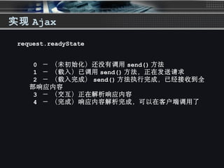实现 Ajax
0 － （未初始化）还没有调用  send() 方法
  1 － （载入）已调用  send() 方法，正在发送请求
  2 － （载入完成）  send() 方法执行完成，已经接收到全
部响应内容
  3 － （交互）正在解析响应内容 
  4 － （完成）响应内容解析完成，可以在客户端调用了 
request.readyState
 