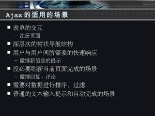 Ajax 的适用的场景
 表单的交互
– 注册页面
 深层次的树状导航结构
 用户与用户间所需要的快速响应
– 微博新信息的提示
 没必要刷新当前页面完成的场景
– 微博回复、评论
 需要对数据进行排序，过滤
 普通的文本输入提示和自动完成的场景
 