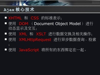 Ajax 核心技术
 XHTML 和 CSS 的标准表示；
 使用 DOM （ Document Object Model ）进行
动态显示及交互；
 使用 XML 和 XSLT 进行数据交换及相关操作；
 使用 XMLHttpRequest 进行异步数据查询、检索
；
 使用 JavaScript 将所有的东西绑定在一起。
 