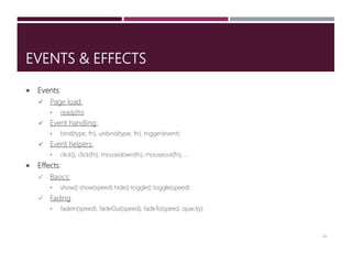 EVENTS & EFFECTS
 Events:
 Page load:
• ready(fn)
 Event handling:
• bind(type, fn), unbind(type, fn), trigger(event)
 Event helpers:
• click(), click(fn), mousedown(fn), mouseout(fn), …
 Effects:
 Basics:
• show() show(speed) hide() toggle() toggle(speed)
 Fading:
• fadeIn(speed), fadeOut(speed), fadeTo(speed, opacity)
14
 