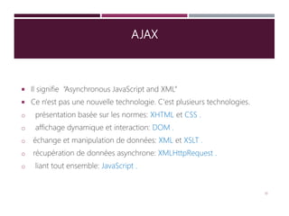 AJAX
 Il signifie “Asynchronous JavaScript and XML”
 Ce n'est pas une nouvelle technologie. C'est plusieurs technologies.
o présentation basée sur les normes: XHTML et CSS .
o affichage dynamique et interaction: DOM .
o échange et manipulation de données: XML et XSLT .
o récupération de données asynchrone: XMLHttpRequest .
o liant tout ensemble: JavaScript .
16
 