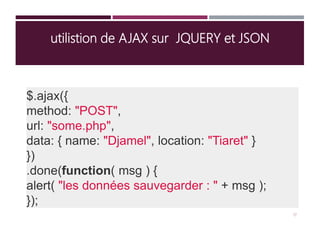 utilistion de AJAX sur JQUERY et JSON
$.ajax({
method: "POST",
url: "some.php",
data: { name: "Djamel", location: "Tiaret" }
})
.done(function( msg ) {
alert( "les données sauvegarder : " + msg );
});
17
 
