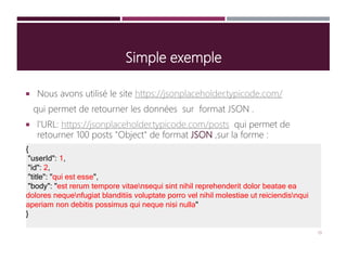 Simple exemple
 Nous avons utilisé le site https://jsonplaceholder.typicode.com/
qui permet de retourner les données sur format JSON .
 l'URL: https://jsonplaceholder.typicode.com/posts qui permet de
retourner 100 posts "Object" de format JSON ,sur la forme :
{
"userId": 1,
"id": 2,
"title": "qui est esse",
"body": "est rerum tempore vitaensequi sint nihil reprehenderit dolor beatae ea
dolores nequenfugiat blanditiis voluptate porro vel nihil molestiae ut reiciendisnqui
aperiam non debitis possimus qui neque nisi nulla"
}
19
 