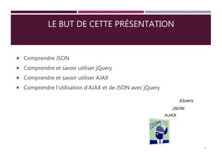 LE BUT DE CETTE PRÉSENTATION
 Comprendre JSON
 Comprendre et savoir utiliser jQuery
 Comprendre et savoir utiliser AJAX
 Comprendre l’utilisation d’AJAX et de JSON avec jQuery
3
 