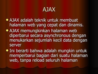 AJAX AJAX adalah teknik untuk membuat halaman web yang cepat dan dinamis.  AJAX memungkinkan halaman web diperbarui secara asynchronous dengan menukarkan sejumlah kecil data dengan server  Ini berarti bahwa adalah mungkin untuk memperbarui bagian dari suatu halaman web, tanpa reload seluruh halaman  