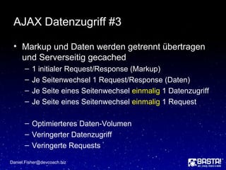 AJAX Datenzugriff #3
• Markup und Daten werden getrennt übertragen
und Serverseitig gecached
– 1 initialer Request/Response (Markup)
– Je Seitenwechsel 1 Request/Response (Daten)
– Je Seite eines Seitenwechsel einmalig 1 Datenzugriff
– Je Seite eines Seitenwechsel einmalig 1 Request
– Optimierteres Daten-Volumen
– Veringerter Datenzugriff
– Veringerte Requests
Daniel.Fisher@devcoach.biz
 