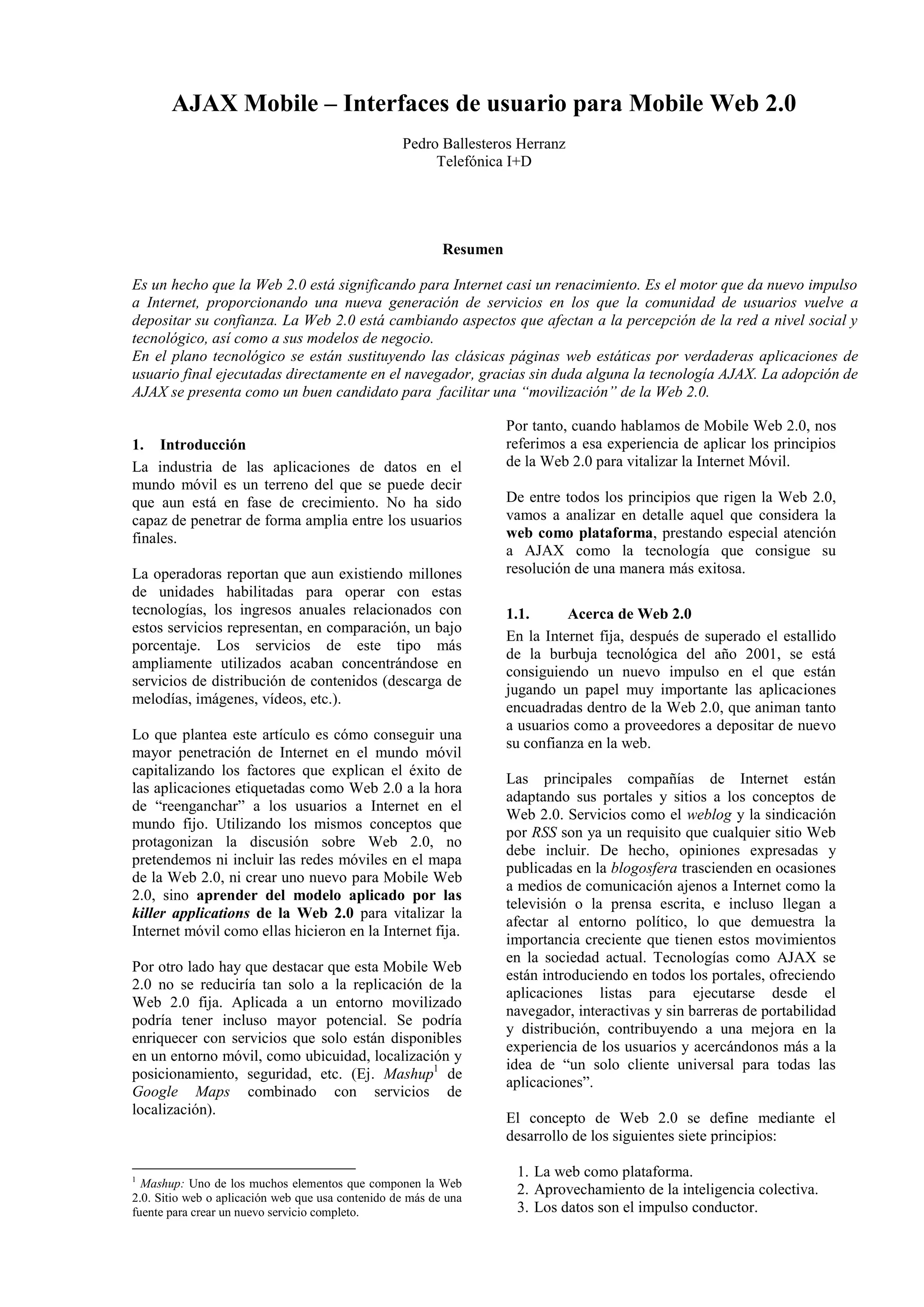 AJAX Mobile – Interfaces de usuario para Mobile Web 2.0 
Pedro Ballesteros Herranz 
Telefónica I+D 
Resumen 
Es un hecho que la Web 2.0 está significando para Internet casi un renacimiento. Es el motor que da nuevo impulso 
a Internet, proporcionando una nueva generación de servicios en los que la comunidad de usuarios vuelve a 
depositar su confianza. La Web 2.0 está cambiando aspectos que afectan a la percepción de la red a nivel social y 
tecnológico, así como a sus modelos de negocio. 
En el plano tecnológico se están sustituyendo las clásicas páginas web estáticas por verdaderas aplicaciones de 
usuario final ejecutadas directamente en el navegador, gracias sin duda alguna la tecnología AJAX. La adopción de 
AJAX se presenta como un buen candidato para facilitar una “movilización” de la Web 2.0. 
1. Introducción 
La industria de las aplicaciones de datos en el 
mundo móvil es un terreno del que se puede decir 
que aun está en fase de crecimiento. No ha sido 
capaz de penetrar de forma amplia entre los usuarios 
finales. 
La operadoras reportan que aun existiendo millones 
de unidades habilitadas para operar con estas 
tecnologías, los ingresos anuales relacionados con 
estos servicios representan, en comparación, un bajo 
porcentaje. Los servicios de este tipo más 
ampliamente utilizados acaban concentrándose en 
servicios de distribución de contenidos (descarga de 
melodías, imágenes, vídeos, etc.). 
Lo que plantea este artículo es cómo conseguir una 
mayor penetración de Internet en el mundo móvil 
capitalizando los factores que explican el éxito de 
las aplicaciones etiquetadas como Web 2.0 a la hora 
de “reenganchar” a los usuarios a Internet en el 
mundo fijo. Utilizando los mismos conceptos que 
protagonizan la discusión sobre Web 2.0, no 
pretendemos ni incluir las redes móviles en el mapa 
de la Web 2.0, ni crear uno nuevo para Mobile Web 
2.0, sino aprender del modelo aplicado por las 
killer applications de la Web 2.0 para vitalizar la 
Internet móvil como ellas hicieron en la Internet fija. 
Por otro lado hay que destacar que esta Mobile Web 
2.0 no se reduciría tan solo a la replicación de la 
Web 2.0 fija. Aplicada a un entorno movilizado 
podría tener incluso mayor potencial. Se podría 
enriquecer con servicios que solo están disponibles 
en un entorno móvil, como ubicuidad, localización y 
posicionamiento, seguridad, etc. (Ej. Mashup1 de 
Google Maps combinado con servicios de 
localización). 
1 Mashup: Uno de los muchos elementos que componen la Web 
2.0. Sitio web o aplicación web que usa contenido de más de una 
fuente para crear un nuevo servicio completo. 
Por tanto, cuando hablamos de Mobile Web 2.0, nos 
referimos a esa experiencia de aplicar los principios 
de la Web 2.0 para vitalizar la Internet Móvil. 
De entre todos los principios que rigen la Web 2.0, 
vamos a analizar en detalle aquel que considera la 
web como plataforma, prestando especial atención 
a AJAX como la tecnología que consigue su 
resolución de una manera más exitosa. 
1.1. Acerca de Web 2.0 
En la Internet fija, después de superado el estallido 
de la burbuja tecnológica del año 2001, se está 
consiguiendo un nuevo impulso en el que están 
jugando un papel muy importante las aplicaciones 
encuadradas dentro de la Web 2.0, que animan tanto 
a usuarios como a proveedores a depositar de nuevo 
su confianza en la web. 
Las principales compañías de Internet están 
adaptando sus portales y sitios a los conceptos de 
Web 2.0. Servicios como el weblog y la sindicación 
por RSS son ya un requisito que cualquier sitio Web 
debe incluir. De hecho, opiniones expresadas y 
publicadas en la blogosfera trascienden en ocasiones 
a medios de comunicación ajenos a Internet como la 
televisión o la prensa escrita, e incluso llegan a 
afectar al entorno político, lo que demuestra la 
importancia creciente que tienen estos movimientos 
en la sociedad actual. Tecnologías como AJAX se 
están introduciendo en todos los portales, ofreciendo 
aplicaciones listas para ejecutarse desde el 
navegador, interactivas y sin barreras de portabilidad 
y distribución, contribuyendo a una mejora en la 
experiencia de los usuarios y acercándonos más a la 
idea de “un solo cliente universal para todas las 
aplicaciones”. 
El concepto de Web 2.0 se define mediante el 
desarrollo de los siguientes siete principios: 
1. La web como plataforma. 
2. Aprovechamiento de la inteligencia colectiva. 
3. Los datos son el impulso conductor. 
 