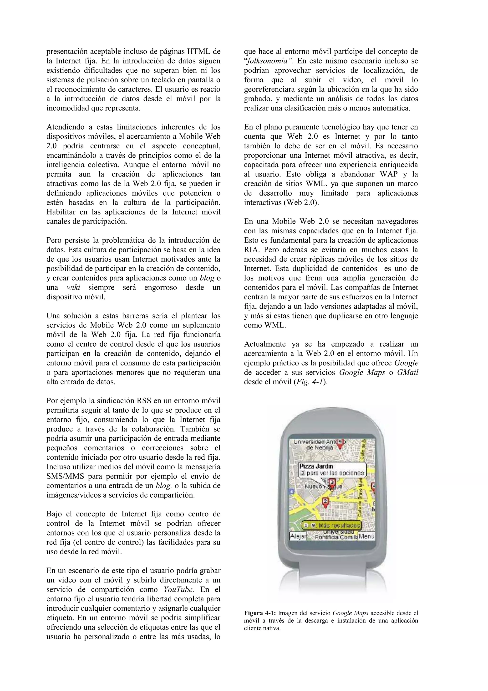 presentación aceptable incluso de páginas HTML de 
la Internet fija. En la introducción de datos siguen 
existiendo dificultades que no superan bien ni los 
sistemas de pulsación sobre un teclado en pantalla o 
el reconocimiento de caracteres. El usuario es reacio 
a la introducción de datos desde el móvil por la 
incomodidad que representa. 
Atendiendo a estas limitaciones inherentes de los 
dispositivos móviles, el acercamiento a Mobile Web 
2.0 podría centrarse en el aspecto conceptual, 
encaminándolo a través de principios como el de la 
inteligencia colectiva. Aunque el entorno móvil no 
permita aun la creación de aplicaciones tan 
atractivas como las de la Web 2.0 fija, se pueden ir 
definiendo aplicaciones móviles que potencien o 
estén basadas en la cultura de la participación. 
Habilitar en las aplicaciones de la Internet móvil 
canales de participación. 
Pero persiste la problemática de la introducción de 
datos. Esta cultura de participación se basa en la idea 
de que los usuarios usan Internet motivados ante la 
posibilidad de participar en la creación de contenido, 
y crear contenidos para aplicaciones como un blog o 
una wiki siempre será engorroso desde un 
dispositivo móvil. 
Una solución a estas barreras sería el plantear los 
servicios de Mobile Web 2.0 como un suplemento 
móvil de la Web 2.0 fija. La red fija funcionaría 
como el centro de control desde el que los usuarios 
participan en la creación de contenido, dejando el 
entorno móvil para el consumo de esta participación 
o para aportaciones menores que no requieran una 
alta entrada de datos. 
Por ejemplo la sindicación RSS en un entorno móvil 
permitiría seguir al tanto de lo que se produce en el 
entorno fijo, consumiendo lo que la Internet fija 
produce a través de la colaboración. También se 
podría asumir una participación de entrada mediante 
pequeños comentarios o correcciones sobre el 
contenido iniciado por otro usuario desde la red fija. 
Incluso utilizar medios del móvil como la mensajería 
SMS/MMS para permitir por ejemplo el envío de 
comentarios a una entrada de un blog, o la subida de 
imágenes/videos a servicios de compartición. 
Bajo el concepto de Internet fija como centro de 
control de la Internet móvil se podrían ofrecer 
entornos con los que el usuario personaliza desde la 
red fija (el centro de control) las facilidades para su 
uso desde la red móvil. 
En un escenario de este tipo el usuario podría grabar 
un video con el móvil y subirlo directamente a un 
servicio de compartición como YouTube. En el 
entorno fijo el usuario tendría libertad completa para 
introducir cualquier comentario y asignarle cualquier 
etiqueta. En un entorno móvil se podría simplificar 
ofreciendo una selección de etiquetas entre las que el 
usuario ha personalizado o entre las más usadas, lo 
que hace al entorno móvil partícipe del concepto de 
“folksonomía”. En este mismo escenario incluso se 
podrían aprovechar servicios de localización, de 
forma que al subir el vídeo, el móvil lo 
georeferenciara según la ubicación en la que ha sido 
grabado, y mediante un análisis de todos los datos 
realizar una clasificación más o menos automática. 
En el plano puramente tecnológico hay que tener en 
cuenta que Web 2.0 es Internet y por lo tanto 
también lo debe de ser en el móvil. Es necesario 
proporcionar una Internet móvil atractiva, es decir, 
capacitada para ofrecer una experiencia enriquecida 
al usuario. Esto obliga a abandonar WAP y la 
creación de sitios WML, ya que suponen un marco 
de desarrollo muy limitado para aplicaciones 
interactivas (Web 2.0). 
En una Mobile Web 2.0 se necesitan navegadores 
con las mismas capacidades que en la Internet fija. 
Esto es fundamental para la creación de aplicaciones 
RIA. Pero además se evitaría en muchos casos la 
necesidad de crear réplicas móviles de los sitios de 
Internet. Esta duplicidad de contenidos es uno de 
los motivos que frena una amplia generación de 
contenidos para el móvil. Las compañías de Internet 
centran la mayor parte de sus esfuerzos en la Internet 
fija, dejando a un lado versiones adaptadas al móvil, 
y más si estas tienen que duplicarse en otro lenguaje 
como WML. 
Actualmente ya se ha empezado a realizar un 
acercamiento a la Web 2.0 en el entorno móvil. Un 
ejemplo práctico es la posibilidad que ofrece Google 
de acceder a sus servicios Google Maps o GMail 
desde el móvil (Fig. 4-1). 
Figura 4-1: Imagen del servicio Google Maps accesible desde el 
móvil a través de la descarga e instalación de una aplicación 
cliente nativa. 
 