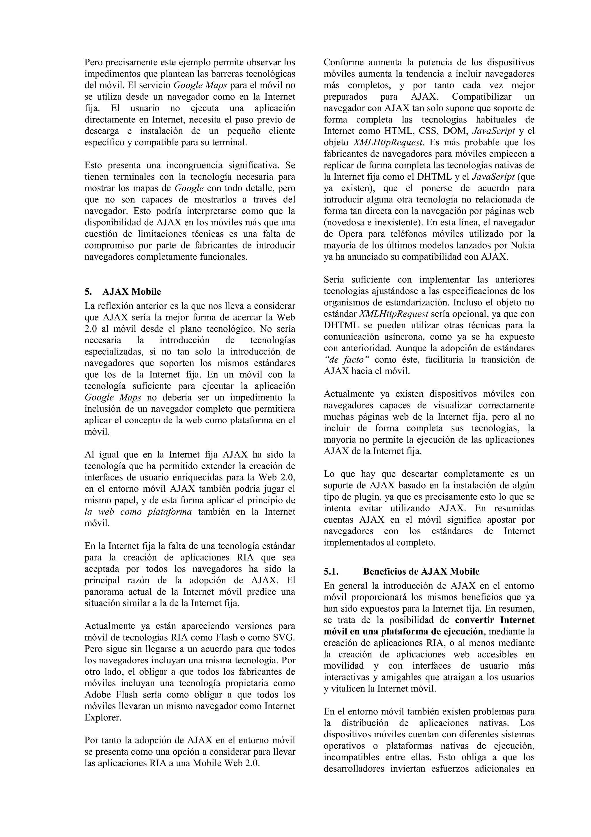 Pero precisamente este ejemplo permite observar los 
impedimentos que plantean las barreras tecnológicas 
del móvil. El servicio Google Maps para el móvil no 
se utiliza desde un navegador como en la Internet 
fija. El usuario no ejecuta una aplicación 
directamente en Internet, necesita el paso previo de 
descarga e instalación de un pequeño cliente 
específico y compatible para su terminal. 
Esto presenta una incongruencia significativa. Se 
tienen terminales con la tecnología necesaria para 
mostrar los mapas de Google con todo detalle, pero 
que no son capaces de mostrarlos a través del 
navegador. Esto podría interpretarse como que la 
disponibilidad de AJAX en los móviles más que una 
cuestión de limitaciones técnicas es una falta de 
compromiso por parte de fabricantes de introducir 
navegadores completamente funcionales. 
5. AJAX Mobile 
La reflexión anterior es la que nos lleva a considerar 
que AJAX sería la mejor forma de acercar la Web 
2.0 al móvil desde el plano tecnológico. No sería 
necesaria la introducción de tecnologías 
especializadas, si no tan solo la introducción de 
navegadores que soporten los mismos estándares 
que los de la Internet fija. En un móvil con la 
tecnología suficiente para ejecutar la aplicación 
Google Maps no debería ser un impedimento la 
inclusión de un navegador completo que permitiera 
aplicar el concepto de la web como plataforma en el 
móvil. 
Al igual que en la Internet fija AJAX ha sido la 
tecnología que ha permitido extender la creación de 
interfaces de usuario enriquecidas para la Web 2.0, 
en el entorno móvil AJAX también podría jugar el 
mismo papel, y de esta forma aplicar el principio de 
la web como plataforma también en la Internet 
móvil. 
En la Internet fija la falta de una tecnología estándar 
para la creación de aplicaciones RIA que sea 
aceptada por todos los navegadores ha sido la 
principal razón de la adopción de AJAX. El 
panorama actual de la Internet móvil predice una 
situación similar a la de la Internet fija. 
Actualmente ya están apareciendo versiones para 
móvil de tecnologías RIA como Flash o como SVG. 
Pero sigue sin llegarse a un acuerdo para que todos 
los navegadores incluyan una misma tecnología. Por 
otro lado, el obligar a que todos los fabricantes de 
móviles incluyan una tecnología propietaria como 
Adobe Flash sería como obligar a que todos los 
móviles llevaran un mismo navegador como Internet 
Explorer. 
Por tanto la adopción de AJAX en el entorno móvil 
se presenta como una opción a considerar para llevar 
las aplicaciones RIA a una Mobile Web 2.0. 
Conforme aumenta la potencia de los dispositivos 
móviles aumenta la tendencia a incluir navegadores 
más completos, y por tanto cada vez mejor 
preparados para AJAX. Compatibilizar un 
navegador con AJAX tan solo supone que soporte de 
forma completa las tecnologías habituales de 
Internet como HTML, CSS, DOM, JavaScript y el 
objeto XMLHttpRequest. Es más probable que los 
fabricantes de navegadores para móviles empiecen a 
replicar de forma completa las tecnologías nativas de 
la Internet fija como el DHTML y el JavaScript (que 
ya existen), que el ponerse de acuerdo para 
introducir alguna otra tecnología no relacionada de 
forma tan directa con la navegación por páginas web 
(novedosa e inexistente). En esta línea, el navegador 
de Opera para teléfonos móviles utilizado por la 
mayoría de los últimos modelos lanzados por Nokia 
ya ha anunciado su compatibilidad con AJAX. 
Sería suficiente con implementar las anteriores 
tecnologías ajustándose a las especificaciones de los 
organismos de estandarización. Incluso el objeto no 
estándar XMLHttpRequest sería opcional, ya que con 
DHTML se pueden utilizar otras técnicas para la 
comunicación asíncrona, como ya se ha expuesto 
con anterioridad. Aunque la adopción de estándares 
“de facto” como éste, facilitaría la transición de 
AJAX hacia el móvil. 
Actualmente ya existen dispositivos móviles con 
navegadores capaces de visualizar correctamente 
muchas páginas web de la Internet fija, pero al no 
incluir de forma completa sus tecnologías, la 
mayoría no permite la ejecución de las aplicaciones 
AJAX de la Internet fija. 
Lo que hay que descartar completamente es un 
soporte de AJAX basado en la instalación de algún 
tipo de plugin, ya que es precisamente esto lo que se 
intenta evitar utilizando AJAX. En resumidas 
cuentas AJAX en el móvil significa apostar por 
navegadores con los estándares de Internet 
implementados al completo. 
5.1. Beneficios de AJAX Mobile 
En general la introducción de AJAX en el entorno 
móvil proporcionará los mismos beneficios que ya 
han sido expuestos para la Internet fija. En resumen, 
se trata de la posibilidad de convertir Internet 
móvil en una plataforma de ejecución, mediante la 
creación de aplicaciones RIA, o al menos mediante 
la creación de aplicaciones web accesibles en 
movilidad y con interfaces de usuario más 
interactivas y amigables que atraigan a los usuarios 
y vitalicen la Internet móvil. 
En el entorno móvil también existen problemas para 
la distribución de aplicaciones nativas. Los 
dispositivos móviles cuentan con diferentes sistemas 
operativos o plataformas nativas de ejecución, 
incompatibles entre ellas. Esto obliga a que los 
desarrolladores inviertan esfuerzos adicionales en 
 
