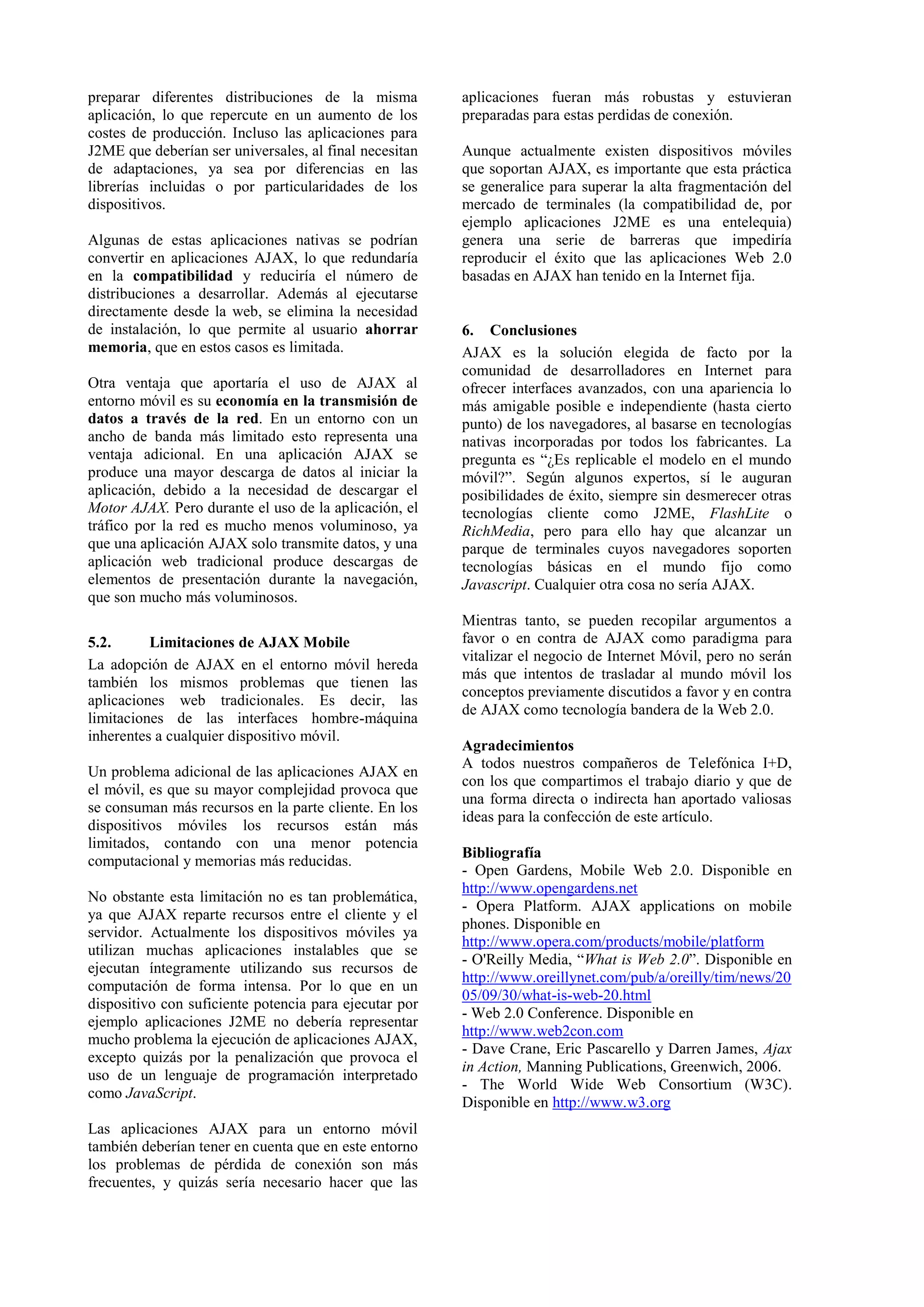 preparar diferentes distribuciones de la misma 
aplicación, lo que repercute en un aumento de los 
costes de producción. Incluso las aplicaciones para 
J2ME que deberían ser universales, al final necesitan 
de adaptaciones, ya sea por diferencias en las 
librerías incluidas o por particularidades de los 
dispositivos. 
Algunas de estas aplicaciones nativas se podrían 
convertir en aplicaciones AJAX, lo que redundaría 
en la compatibilidad y reduciría el número de 
distribuciones a desarrollar. Además al ejecutarse 
directamente desde la web, se elimina la necesidad 
de instalación, lo que permite al usuario ahorrar 
memoria, que en estos casos es limitada. 
Otra ventaja que aportaría el uso de AJAX al 
entorno móvil es su economía en la transmisión de 
datos a través de la red. En un entorno con un 
ancho de banda más limitado esto representa una 
ventaja adicional. En una aplicación AJAX se 
produce una mayor descarga de datos al iniciar la 
aplicación, debido a la necesidad de descargar el 
Motor AJAX. Pero durante el uso de la aplicación, el 
tráfico por la red es mucho menos voluminoso, ya 
que una aplicación AJAX solo transmite datos, y una 
aplicación web tradicional produce descargas de 
elementos de presentación durante la navegación, 
que son mucho más voluminosos. 
5.2. Limitaciones de AJAX Mobile 
La adopción de AJAX en el entorno móvil hereda 
también los mismos problemas que tienen las 
aplicaciones web tradicionales. Es decir, las 
limitaciones de las interfaces hombre-máquina 
inherentes a cualquier dispositivo móvil. 
Un problema adicional de las aplicaciones AJAX en 
el móvil, es que su mayor complejidad provoca que 
se consuman más recursos en la parte cliente. En los 
dispositivos móviles los recursos están más 
limitados, contando con una menor potencia 
computacional y memorias más reducidas. 
No obstante esta limitación no es tan problemática, 
ya que AJAX reparte recursos entre el cliente y el 
servidor. Actualmente los dispositivos móviles ya 
utilizan muchas aplicaciones instalables que se 
ejecutan íntegramente utilizando sus recursos de 
computación de forma intensa. Por lo que en un 
dispositivo con suficiente potencia para ejecutar por 
ejemplo aplicaciones J2ME no debería representar 
mucho problema la ejecución de aplicaciones AJAX, 
excepto quizás por la penalización que provoca el 
uso de un lenguaje de programación interpretado 
como JavaScript. 
Las aplicaciones AJAX para un entorno móvil 
también deberían tener en cuenta que en este entorno 
los problemas de pérdida de conexión son más 
frecuentes, y quizás sería necesario hacer que las 
aplicaciones fueran más robustas y estuvieran 
preparadas para estas perdidas de conexión. 
Aunque actualmente existen dispositivos móviles 
que soportan AJAX, es importante que esta práctica 
se generalice para superar la alta fragmentación del 
mercado de terminales (la compatibilidad de, por 
ejemplo aplicaciones J2ME es una entelequia) 
genera una serie de barreras que impediría 
reproducir el éxito que las aplicaciones Web 2.0 
basadas en AJAX han tenido en la Internet fija. 
6. Conclusiones 
AJAX es la solución elegida de facto por la 
comunidad de desarrolladores en Internet para 
ofrecer interfaces avanzados, con una apariencia lo 
más amigable posible e independiente (hasta cierto 
punto) de los navegadores, al basarse en tecnologías 
nativas incorporadas por todos los fabricantes. La 
pregunta es “¿Es replicable el modelo en el mundo 
móvil?”. Según algunos expertos, sí le auguran 
posibilidades de éxito, siempre sin desmerecer otras 
tecnologías cliente como J2ME, FlashLite o 
RichMedia, pero para ello hay que alcanzar un 
parque de terminales cuyos navegadores soporten 
tecnologías básicas en el mundo fijo como 
Javascript. Cualquier otra cosa no sería AJAX. 
Mientras tanto, se pueden recopilar argumentos a 
favor o en contra de AJAX como paradigma para 
vitalizar el negocio de Internet Móvil, pero no serán 
más que intentos de trasladar al mundo móvil los 
conceptos previamente discutidos a favor y en contra 
de AJAX como tecnología bandera de la Web 2.0. 
Agradecimientos 
A todos nuestros compañeros de Telefónica I+D, 
con los que compartimos el trabajo diario y que de 
una forma directa o indirecta han aportado valiosas 
ideas para la confección de este artículo. 
Bibliografía 
- Open Gardens, Mobile Web 2.0. Disponible en 
http://www.opengardens.net 
- Opera Platform. AJAX applications on mobile 
phones. Disponible en 
http://www.opera.com/products/mobile/platform 
- O'Reilly Media, “What is Web 2.0”. Disponible en 
http://www.oreillynet.com/pub/a/oreilly/tim/news/20 
05/09/30/what-is-web-20.html 
- Web 2.0 Conference. Disponible en 
http://www.web2con.com 
- Dave Crane, Eric Pascarello y Darren James, Ajax 
in Action, Manning Publications, Greenwich, 2006. 
- The World Wide Web Consortium (W3C). 
Disponible en http://www.w3.org 
