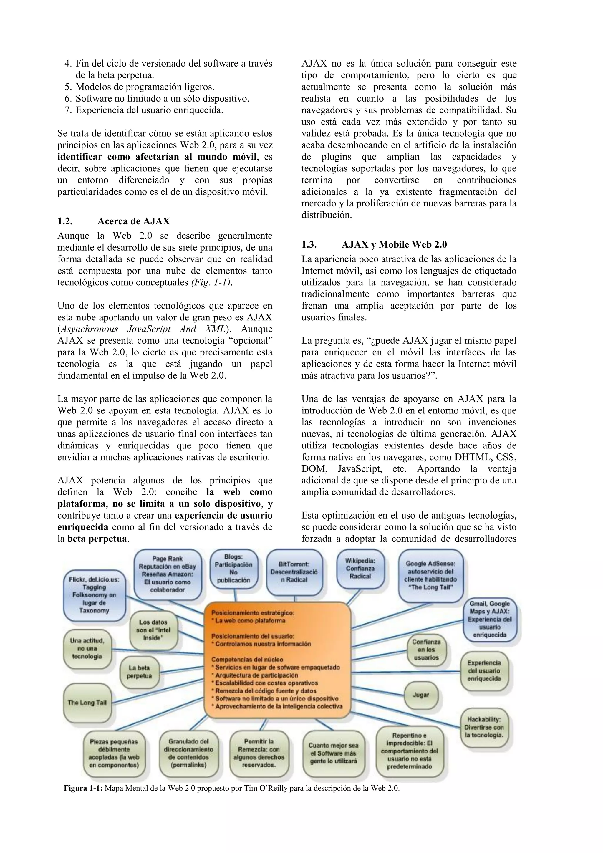 4. Fin del ciclo de versionado del software a través 
de la beta perpetua. 
5. Modelos de programación ligeros. 
6. Software no limitado a un sólo dispositivo. 
7. Experiencia del usuario enriquecida. 
Se trata de identificar cómo se están aplicando estos 
principios en las aplicaciones Web 2.0, para a su vez 
identificar como afectarían al mundo móvil, es 
decir, sobre aplicaciones que tienen que ejecutarse 
un entorno diferenciado y con sus propias 
particularidades como es el de un dispositivo móvil. 
1.2. Acerca de AJAX 
Aunque la Web 2.0 se describe generalmente 
mediante el desarrollo de sus siete principios, de una 
forma detallada se puede observar que en realidad 
está compuesta por una nube de elementos tanto 
tecnológicos como conceptuales (Fig. 1-1). 
Uno de los elementos tecnológicos que aparece en 
esta nube aportando un valor de gran peso es AJAX 
(Asynchronous JavaScript And XML). Aunque 
AJAX se presenta como una tecnología “opcional” 
para la Web 2.0, lo cierto es que precisamente esta 
tecnología es la que está jugando un papel 
fundamental en el impulso de la Web 2.0. 
La mayor parte de las aplicaciones que componen la 
Web 2.0 se apoyan en esta tecnología. AJAX es lo 
que permite a los navegadores el acceso directo a 
unas aplicaciones de usuario final con interfaces tan 
dinámicas y enriquecidas que poco tienen que 
envidiar a muchas aplicaciones nativas de escritorio. 
AJAX potencia algunos de los principios que 
definen la Web 2.0: concibe la web como 
plataforma, no se limita a un solo dispositivo, y 
contribuye tanto a crear una experiencia de usuario 
enriquecida como al fin del versionado a través de 
la beta perpetua. 
AJAX no es la única solución para conseguir este 
tipo de comportamiento, pero lo cierto es que 
actualmente se presenta como la solución más 
realista en cuanto a las posibilidades de los 
navegadores y sus problemas de compatibilidad. Su 
uso está cada vez más extendido y por tanto su 
validez está probada. Es la única tecnología que no 
acaba desembocando en el artificio de la instalación 
de plugins que amplían las capacidades y 
tecnologías soportadas por los navegadores, lo que 
termina por convertirse en contribuciones 
adicionales a la ya existente fragmentación del 
mercado y la proliferación de nuevas barreras para la 
distribución. 
1.3. AJAX y Mobile Web 2.0 
La apariencia poco atractiva de las aplicaciones de la 
Internet móvil, así como los lenguajes de etiquetado 
utilizados para la navegación, se han considerado 
tradicionalmente como importantes barreras que 
frenan una amplia aceptación por parte de los 
usuarios finales. 
La pregunta es, “¿puede AJAX jugar el mismo papel 
para enriquecer en el móvil las interfaces de las 
aplicaciones y de esta forma hacer la Internet móvil 
más atractiva para los usuarios?”. 
Una de las ventajas de apoyarse en AJAX para la 
introducción de Web 2.0 en el entorno móvil, es que 
las tecnologías a introducir no son invenciones 
nuevas, ni tecnologías de última generación. AJAX 
utiliza tecnologías existentes desde hace años de 
forma nativa en los navegares, como DHTML, CSS, 
DOM, JavaScript, etc. Aportando la ventaja 
adicional de que se dispone desde el principio de una 
amplia comunidad de desarrolladores. 
Esta optimización en el uso de antiguas tecnologías, 
se puede considerar como la solución que se ha visto 
forzada a adoptar la comunidad de desarrolladores 
Figura 1-1: Mapa Mental de la Web 2.0 propuesto por Tim O’Reilly para la descripción de la Web 2.0. 
 