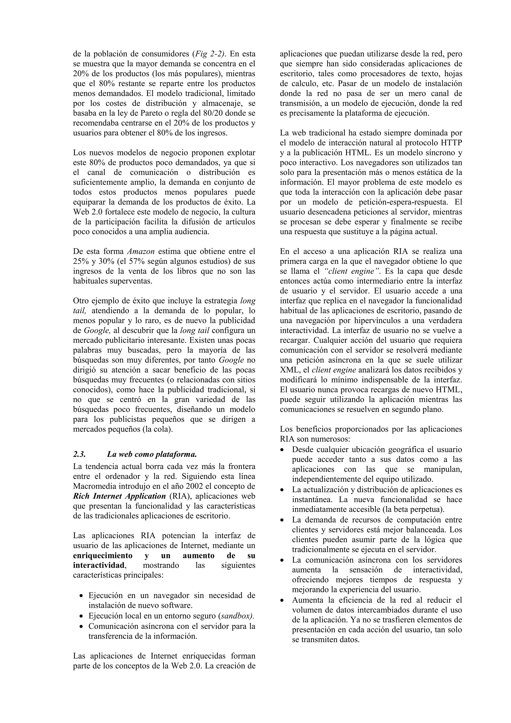 de la población de consumidores (Fig 2-2). En esta 
se muestra que la mayor demanda se concentra en el 
20% de los productos (los más populares), mientras 
que el 80% restante se reparte entre los productos 
menos demandados. El modelo tradicional, limitado 
por los costes de distribución y almacenaje, se 
basaba en la ley de Pareto o regla del 80/20 donde se 
recomendaba centrarse en el 20% de los productos y 
usuarios para obtener el 80% de los ingresos. 
Los nuevos modelos de negocio proponen explotar 
este 80% de productos poco demandados, ya que si 
el canal de comunicación o distribución es 
suficientemente amplio, la demanda en conjunto de 
todos estos productos menos populares puede 
equiparar la demanda de los productos de éxito. La 
Web 2.0 fortalece este modelo de negocio, la cultura 
de la participación facilita la difusión de artículos 
poco conocidos a una amplia audiencia. 
De esta forma Amazon estima que obtiene entre el 
25% y 30% (el 57% según algunos estudios) de sus 
ingresos de la venta de los libros que no son las 
habituales superventas. 
Otro ejemplo de éxito que incluye la estrategia long 
tail, atendiendo a la demanda de lo popular, lo 
menos popular y lo raro, es de nuevo la publicidad 
de Google, al descubrir que la long tail configura un 
mercado publicitario interesante. Existen unas pocas 
palabras muy buscadas, pero la mayoría de las 
búsquedas son muy diferentes, por tanto Google no 
dirigió su atención a sacar beneficio de las pocas 
búsquedas muy frecuentes (o relacionadas con sitios 
conocidos), como hace la publicidad tradicional, si 
no que se centró en la gran variedad de las 
búsquedas poco frecuentes, diseñando un modelo 
para los publicistas pequeños que se dirigen a 
mercados pequeños (la cola). 
2.3. La web como plataforma. 
La tendencia actual borra cada vez más la frontera 
entre el ordenador y la red. Siguiendo esta línea 
Macromedia introdujo en el año 2002 el concepto de 
Rich Internet Application (RIA), aplicaciones web 
que presentan la funcionalidad y las características 
de las tradicionales aplicaciones de escritorio. 
Las aplicaciones RIA potencian la interfaz de 
usuario de las aplicaciones de Internet, mediante un 
enriquecimiento y un aumento de su 
interactividad, mostrando las siguientes 
características principales: 
 Ejecución en un navegador sin necesidad de 
instalación de nuevo software. 
 Ejecución local en un entorno seguro (sandbox). 
 Comunicación asíncrona con el servidor para la 
transferencia de la información. 
Las aplicaciones de Internet enriquecidas forman 
parte de los conceptos de la Web 2.0. La creación de 
aplicaciones que puedan utilizarse desde la red, pero 
que siempre han sido consideradas aplicaciones de 
escritorio, tales como procesadores de texto, hojas 
de calculo, etc. Pasar de un modelo de instalación 
donde la red no pasa de ser un mero canal de 
transmisión, a un modelo de ejecución, donde la red 
es precisamente la plataforma de ejecución. 
La web tradicional ha estado siempre dominada por 
el modelo de interacción natural al protocolo HTTP 
y a la publicación HTML. Es un modelo síncrono y 
poco interactivo. Los navegadores son utilizados tan 
solo para la presentación más o menos estática de la 
información. El mayor problema de este modelo es 
que toda la interacción con la aplicación debe pasar 
por un modelo de petición-espera-respuesta. El 
usuario desencadena peticiones al servidor, mientras 
se procesan se debe esperar y finalmente se recibe 
una respuesta que sustituye a la página actual. 
En el acceso a una aplicación RIA se realiza una 
primera carga en la que el navegador obtiene lo que 
se llama el “client engine”. Es la capa que desde 
entonces actúa como intermediario entre la interfaz 
de usuario y el servidor. El usuario accede a una 
interfaz que replica en el navegador la funcionalidad 
habitual de las aplicaciones de escritorio, pasando de 
una navegación por hipervínculos a una verdadera 
interactividad. La interfaz de usuario no se vuelve a 
recargar. Cualquier acción del usuario que requiera 
comunicación con el servidor se resolverá mediante 
una petición asíncrona en la que se suele utilizar 
XML, el client engine analizará los datos recibidos y 
modificará lo mínimo indispensable de la interfaz. 
El usuario nunca provoca recargas de nuevo HTML, 
puede seguir utilizando la aplicación mientras las 
comunicaciones se resuelven en segundo plano. 
Los beneficios proporcionados por las aplicaciones 
RIA son numerosos: 
 Desde cualquier ubicación geográfica el usuario 
puede acceder tanto a sus datos como a las 
aplicaciones con las que se manipulan, 
independientemente del equipo utilizado. 
 La actualización y distribución de aplicaciones es 
instantánea. La nueva funcionalidad se hace 
inmediatamente accesible (la beta perpetua). 
 La demanda de recursos de computación entre 
clientes y servidores está mejor balanceada. Los 
clientes pueden asumir parte de la lógica que 
tradicionalmente se ejecuta en el servidor. 
 La comunicación asíncrona con los servidores 
aumenta la sensación de interactividad, 
ofreciendo mejores tiempos de respuesta y 
mejorando la experiencia del usuario. 
 Aumenta la eficiencia de la red al reducir el 
volumen de datos intercambiados durante el uso 
de la aplicación. Ya no se trasfieren elementos de 
presentación en cada acción del usuario, tan solo 
se transmiten datos. 
 