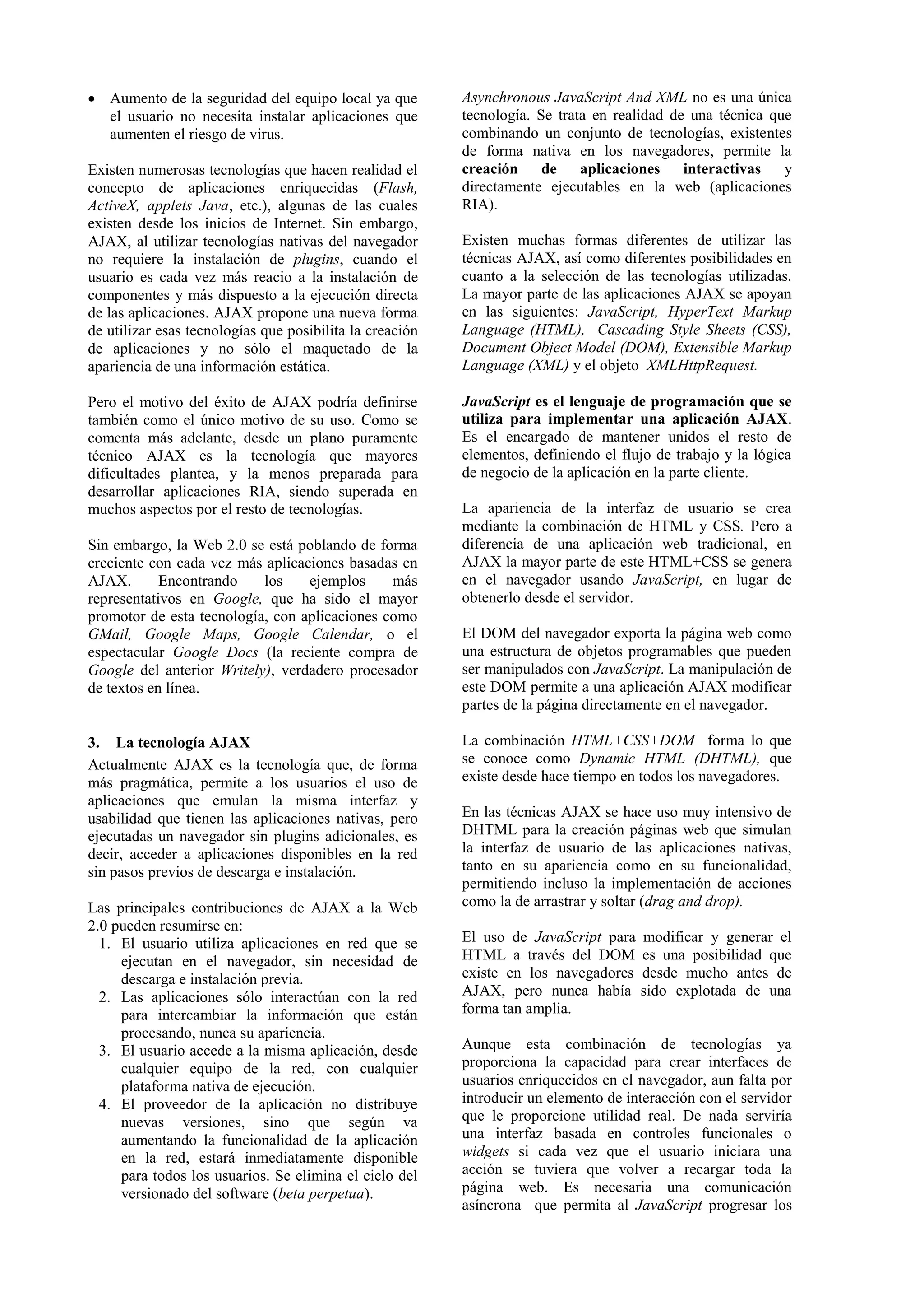  Aumento de la seguridad del equipo local ya que 
el usuario no necesita instalar aplicaciones que 
aumenten el riesgo de virus. 
Existen numerosas tecnologías que hacen realidad el 
concepto de aplicaciones enriquecidas (Flash, 
ActiveX, applets Java, etc.), algunas de las cuales 
existen desde los inicios de Internet. Sin embargo, 
AJAX, al utilizar tecnologías nativas del navegador 
no requiere la instalación de plugins, cuando el 
usuario es cada vez más reacio a la instalación de 
componentes y más dispuesto a la ejecución directa 
de las aplicaciones. AJAX propone una nueva forma 
de utilizar esas tecnologías que posibilita la creación 
de aplicaciones y no sólo el maquetado de la 
apariencia de una información estática. 
Pero el motivo del éxito de AJAX podría definirse 
también como el único motivo de su uso. Como se 
comenta más adelante, desde un plano puramente 
técnico AJAX es la tecnología que mayores 
dificultades plantea, y la menos preparada para 
desarrollar aplicaciones RIA, siendo superada en 
muchos aspectos por el resto de tecnologías. 
Sin embargo, la Web 2.0 se está poblando de forma 
creciente con cada vez más aplicaciones basadas en 
AJAX. Encontrando los ejemplos más 
representativos en Google, que ha sido el mayor 
promotor de esta tecnología, con aplicaciones como 
GMail, Google Maps, Google Calendar, o el 
espectacular Google Docs (la reciente compra de 
Google del anterior Writely), verdadero procesador 
de textos en línea. 
3. La tecnología AJAX 
Actualmente AJAX es la tecnología que, de forma 
más pragmática, permite a los usuarios el uso de 
aplicaciones que emulan la misma interfaz y 
usabilidad que tienen las aplicaciones nativas, pero 
ejecutadas un navegador sin plugins adicionales, es 
decir, acceder a aplicaciones disponibles en la red 
sin pasos previos de descarga e instalación. 
Las principales contribuciones de AJAX a la Web 
2.0 pueden resumirse en: 
1. El usuario utiliza aplicaciones en red que se 
ejecutan en el navegador, sin necesidad de 
descarga e instalación previa. 
2. Las aplicaciones sólo interactúan con la red 
para intercambiar la información que están 
procesando, nunca su apariencia. 
3. El usuario accede a la misma aplicación, desde 
cualquier equipo de la red, con cualquier 
plataforma nativa de ejecución. 
4. El proveedor de la aplicación no distribuye 
nuevas versiones, sino que según va 
aumentando la funcionalidad de la aplicación 
en la red, estará inmediatamente disponible 
para todos los usuarios. Se elimina el ciclo del 
versionado del software (beta perpetua). 
Asynchronous JavaScript And XML no es una única 
tecnología. Se trata en realidad de una técnica que 
combinando un conjunto de tecnologías, existentes 
de forma nativa en los navegadores, permite la 
creación de aplicaciones interactivas y 
directamente ejecutables en la web (aplicaciones 
RIA). 
Existen muchas formas diferentes de utilizar las 
técnicas AJAX, así como diferentes posibilidades en 
cuanto a la selección de las tecnologías utilizadas. 
La mayor parte de las aplicaciones AJAX se apoyan 
en las siguientes: JavaScript, HyperText Markup 
Language (HTML), Cascading Style Sheets (CSS), 
Document Object Model (DOM), Extensible Markup 
Language (XML) y el objeto XMLHttpRequest. 
JavaScript es el lenguaje de programación que se 
utiliza para implementar una aplicación AJAX. 
Es el encargado de mantener unidos el resto de 
elementos, definiendo el flujo de trabajo y la lógica 
de negocio de la aplicación en la parte cliente. 
La apariencia de la interfaz de usuario se crea 
mediante la combinación de HTML y CSS. Pero a 
diferencia de una aplicación web tradicional, en 
AJAX la mayor parte de este HTML+CSS se genera 
en el navegador usando JavaScript, en lugar de 
obtenerlo desde el servidor. 
El DOM del navegador exporta la página web como 
una estructura de objetos programables que pueden 
ser manipulados con JavaScript. La manipulación de 
este DOM permite a una aplicación AJAX modificar 
partes de la página directamente en el navegador. 
La combinación HTML+CSS+DOM forma lo que 
se conoce como Dynamic HTML (DHTML), que 
existe desde hace tiempo en todos los navegadores. 
En las técnicas AJAX se hace uso muy intensivo de 
DHTML para la creación páginas web que simulan 
la interfaz de usuario de las aplicaciones nativas, 
tanto en su apariencia como en su funcionalidad, 
permitiendo incluso la implementación de acciones 
como la de arrastrar y soltar (drag and drop). 
El uso de JavaScript para modificar y generar el 
HTML a través del DOM es una posibilidad que 
existe en los navegadores desde mucho antes de 
AJAX, pero nunca había sido explotada de una 
forma tan amplia. 
Aunque esta combinación de tecnologías ya 
proporciona la capacidad para crear interfaces de 
usuarios enriquecidos en el navegador, aun falta por 
introducir un elemento de interacción con el servidor 
que le proporcione utilidad real. De nada serviría 
una interfaz basada en controles funcionales o 
widgets si cada vez que el usuario iniciara una 
acción se tuviera que volver a recargar toda la 
página web. Es necesaria una comunicación 
asíncrona que permita al JavaScript progresar los 
 