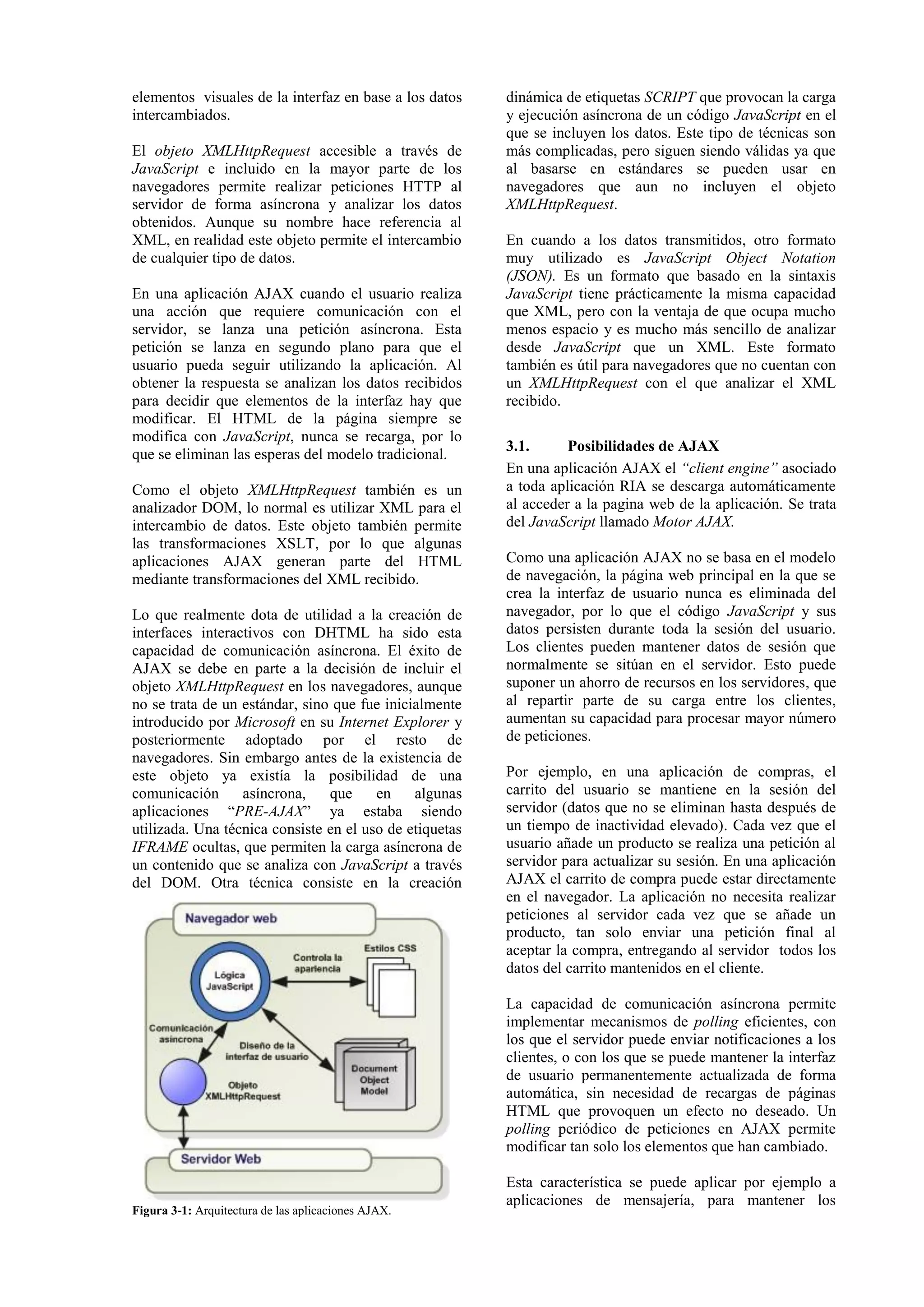 elementos visuales de la interfaz en base a los datos 
intercambiados. 
El objeto XMLHttpRequest accesible a través de 
JavaScript e incluido en la mayor parte de los 
navegadores permite realizar peticiones HTTP al 
servidor de forma asíncrona y analizar los datos 
obtenidos. Aunque su nombre hace referencia al 
XML, en realidad este objeto permite el intercambio 
de cualquier tipo de datos. 
En una aplicación AJAX cuando el usuario realiza 
una acción que requiere comunicación con el 
servidor, se lanza una petición asíncrona. Esta 
petición se lanza en segundo plano para que el 
usuario pueda seguir utilizando la aplicación. Al 
obtener la respuesta se analizan los datos recibidos 
para decidir que elementos de la interfaz hay que 
modificar. El HTML de la página siempre se 
modifica con JavaScript, nunca se recarga, por lo 
que se eliminan las esperas del modelo tradicional. 
Como el objeto XMLHttpRequest también es un 
analizador DOM, lo normal es utilizar XML para el 
intercambio de datos. Este objeto también permite 
las transformaciones XSLT, por lo que algunas 
aplicaciones AJAX generan parte del HTML 
mediante transformaciones del XML recibido. 
Lo que realmente dota de utilidad a la creación de 
interfaces interactivos con DHTML ha sido esta 
capacidad de comunicación asíncrona. El éxito de 
AJAX se debe en parte a la decisión de incluir el 
objeto XMLHttpRequest en los navegadores, aunque 
no se trata de un estándar, sino que fue inicialmente 
introducido por Microsoft en su Internet Explorer y 
posteriormente adoptado por el resto de 
navegadores. Sin embargo antes de la existencia de 
este objeto ya existía la posibilidad de una 
comunicación asíncrona, que en algunas 
aplicaciones “PRE-AJAX” ya estaba siendo 
utilizada. Una técnica consiste en el uso de etiquetas 
IFRAME ocultas, que permiten la carga asíncrona de 
un contenido que se analiza con JavaScript a través 
del DOM. Otra técnica consiste en la creación 
dinámica de etiquetas SCRIPT que provocan la carga 
y ejecución asíncrona de un código JavaScript en el 
que se incluyen los datos. Este tipo de técnicas son 
más complicadas, pero siguen siendo válidas ya que 
al basarse en estándares se pueden usar en 
navegadores que aun no incluyen el objeto 
XMLHttpRequest. 
En cuando a los datos transmitidos, otro formato 
muy utilizado es JavaScript Object Notation 
(JSON). Es un formato que basado en la sintaxis 
JavaScript tiene prácticamente la misma capacidad 
que XML, pero con la ventaja de que ocupa mucho 
menos espacio y es mucho más sencillo de analizar 
desde JavaScript que un XML. Este formato 
también es útil para navegadores que no cuentan con 
un XMLHttpRequest con el que analizar el XML 
recibido. 
3.1. Posibilidades de AJAX 
En una aplicación AJAX el “client engine” asociado 
a toda aplicación RIA se descarga automáticamente 
al acceder a la pagina web de la aplicación. Se trata 
del JavaScript llamado Motor AJAX. 
Como una aplicación AJAX no se basa en el modelo 
de navegación, la página web principal en la que se 
crea la interfaz de usuario nunca es eliminada del 
navegador, por lo que el código JavaScript y sus 
datos persisten durante toda la sesión del usuario. 
Los clientes pueden mantener datos de sesión que 
normalmente se sitúan en el servidor. Esto puede 
suponer un ahorro de recursos en los servidores, que 
al repartir parte de su carga entre los clientes, 
aumentan su capacidad para procesar mayor número 
de peticiones. 
Por ejemplo, en una aplicación de compras, el 
carrito del usuario se mantiene en la sesión del 
servidor (datos que no se eliminan hasta después de 
un tiempo de inactividad elevado). Cada vez que el 
usuario añade un producto se realiza una petición al 
servidor para actualizar su sesión. En una aplicación 
AJAX el carrito de compra puede estar directamente 
en el navegador. La aplicación no necesita realizar 
peticiones al servidor cada vez que se añade un 
producto, tan solo enviar una petición final al 
aceptar la compra, entregando al servidor todos los 
datos del carrito mantenidos en el cliente. 
La capacidad de comunicación asíncrona permite 
implementar mecanismos de polling eficientes, con 
los que el servidor puede enviar notificaciones a los 
clientes, o con los que se puede mantener la interfaz 
de usuario permanentemente actualizada de forma 
automática, sin necesidad de recargas de páginas 
HTML que provoquen un efecto no deseado. Un 
polling periódico de peticiones en AJAX permite 
modificar tan solo los elementos que han cambiado. 
Esta característica se puede aplicar por ejemplo a 
aplicaciones de mensajería, para mantener los 
Figura 3-1: Arquitectura de las aplicaciones AJAX. 
 