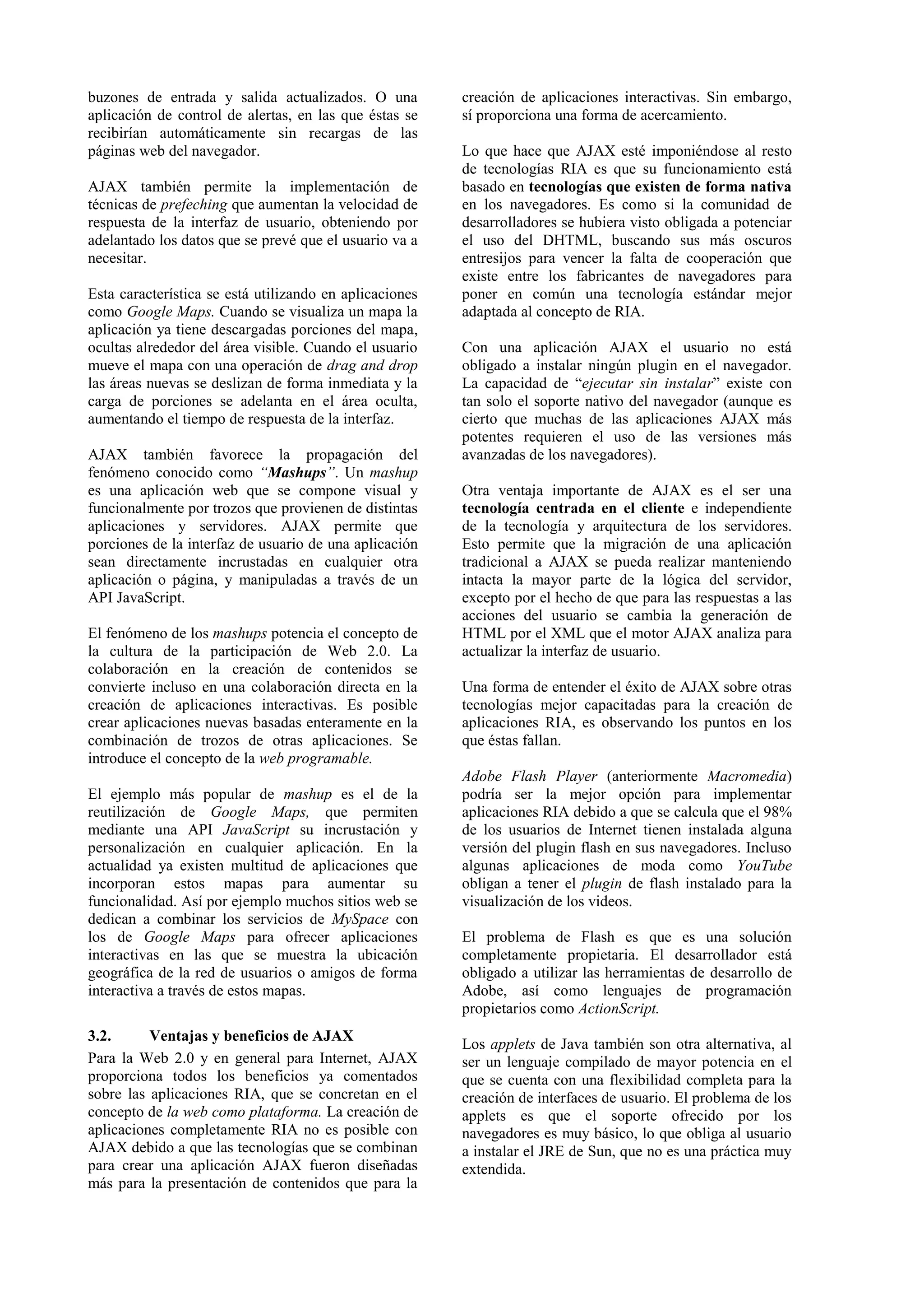 buzones de entrada y salida actualizados. O una 
aplicación de control de alertas, en las que éstas se 
recibirían automáticamente sin recargas de las 
páginas web del navegador. 
AJAX también permite la implementación de 
técnicas de prefeching que aumentan la velocidad de 
respuesta de la interfaz de usuario, obteniendo por 
adelantado los datos que se prevé que el usuario va a 
necesitar. 
Esta característica se está utilizando en aplicaciones 
como Google Maps. Cuando se visualiza un mapa la 
aplicación ya tiene descargadas porciones del mapa, 
ocultas alrededor del área visible. Cuando el usuario 
mueve el mapa con una operación de drag and drop 
las áreas nuevas se deslizan de forma inmediata y la 
carga de porciones se adelanta en el área oculta, 
aumentando el tiempo de respuesta de la interfaz. 
AJAX también favorece la propagación del 
fenómeno conocido como “Mashups”. Un mashup 
es una aplicación web que se compone visual y 
funcionalmente por trozos que provienen de distintas 
aplicaciones y servidores. AJAX permite que 
porciones de la interfaz de usuario de una aplicación 
sean directamente incrustadas en cualquier otra 
aplicación o página, y manipuladas a través de un 
API JavaScript. 
El fenómeno de los mashups potencia el concepto de 
la cultura de la participación de Web 2.0. La 
colaboración en la creación de contenidos se 
convierte incluso en una colaboración directa en la 
creación de aplicaciones interactivas. Es posible 
crear aplicaciones nuevas basadas enteramente en la 
combinación de trozos de otras aplicaciones. Se 
introduce el concepto de la web programable. 
El ejemplo más popular de mashup es el de la 
reutilización de Google Maps, que permiten 
mediante una API JavaScript su incrustación y 
personalización en cualquier aplicación. En la 
actualidad ya existen multitud de aplicaciones que 
incorporan estos mapas para aumentar su 
funcionalidad. Así por ejemplo muchos sitios web se 
dedican a combinar los servicios de MySpace con 
los de Google Maps para ofrecer aplicaciones 
interactivas en las que se muestra la ubicación 
geográfica de la red de usuarios o amigos de forma 
interactiva a través de estos mapas. 
3.2. Ventajas y beneficios de AJAX 
Para la Web 2.0 y en general para Internet, AJAX 
proporciona todos los beneficios ya comentados 
sobre las aplicaciones RIA, que se concretan en el 
concepto de la web como plataforma. La creación de 
aplicaciones completamente RIA no es posible con 
AJAX debido a que las tecnologías que se combinan 
para crear una aplicación AJAX fueron diseñadas 
más para la presentación de contenidos que para la 
creación de aplicaciones interactivas. Sin embargo, 
sí proporciona una forma de acercamiento. 
Lo que hace que AJAX esté imponiéndose al resto 
de tecnologías RIA es que su funcionamiento está 
basado en tecnologías que existen de forma nativa 
en los navegadores. Es como si la comunidad de 
desarrolladores se hubiera visto obligada a potenciar 
el uso del DHTML, buscando sus más oscuros 
entresijos para vencer la falta de cooperación que 
existe entre los fabricantes de navegadores para 
poner en común una tecnología estándar mejor 
adaptada al concepto de RIA. 
Con una aplicación AJAX el usuario no está 
obligado a instalar ningún plugin en el navegador. 
La capacidad de “ejecutar sin instalar” existe con 
tan solo el soporte nativo del navegador (aunque es 
cierto que muchas de las aplicaciones AJAX más 
potentes requieren el uso de las versiones más 
avanzadas de los navegadores). 
Otra ventaja importante de AJAX es el ser una 
tecnología centrada en el cliente e independiente 
de la tecnología y arquitectura de los servidores. 
Esto permite que la migración de una aplicación 
tradicional a AJAX se pueda realizar manteniendo 
intacta la mayor parte de la lógica del servidor, 
excepto por el hecho de que para las respuestas a las 
acciones del usuario se cambia la generación de 
HTML por el XML que el motor AJAX analiza para 
actualizar la interfaz de usuario. 
Una forma de entender el éxito de AJAX sobre otras 
tecnologías mejor capacitadas para la creación de 
aplicaciones RIA, es observando los puntos en los 
que éstas fallan. 
Adobe Flash Player (anteriormente Macromedia) 
podría ser la mejor opción para implementar 
aplicaciones RIA debido a que se calcula que el 98% 
de los usuarios de Internet tienen instalada alguna 
versión del plugin flash en sus navegadores. Incluso 
algunas aplicaciones de moda como YouTube 
obligan a tener el plugin de flash instalado para la 
visualización de los videos. 
El problema de Flash es que es una solución 
completamente propietaria. El desarrollador está 
obligado a utilizar las herramientas de desarrollo de 
Adobe, así como lenguajes de programación 
propietarios como ActionScript. 
Los applets de Java también son otra alternativa, al 
ser un lenguaje compilado de mayor potencia en el 
que se cuenta con una flexibilidad completa para la 
creación de interfaces de usuario. El problema de los 
applets es que el soporte ofrecido por los 
navegadores es muy básico, lo que obliga al usuario 
a instalar el JRE de Sun, que no es una práctica muy 
extendida. 
 