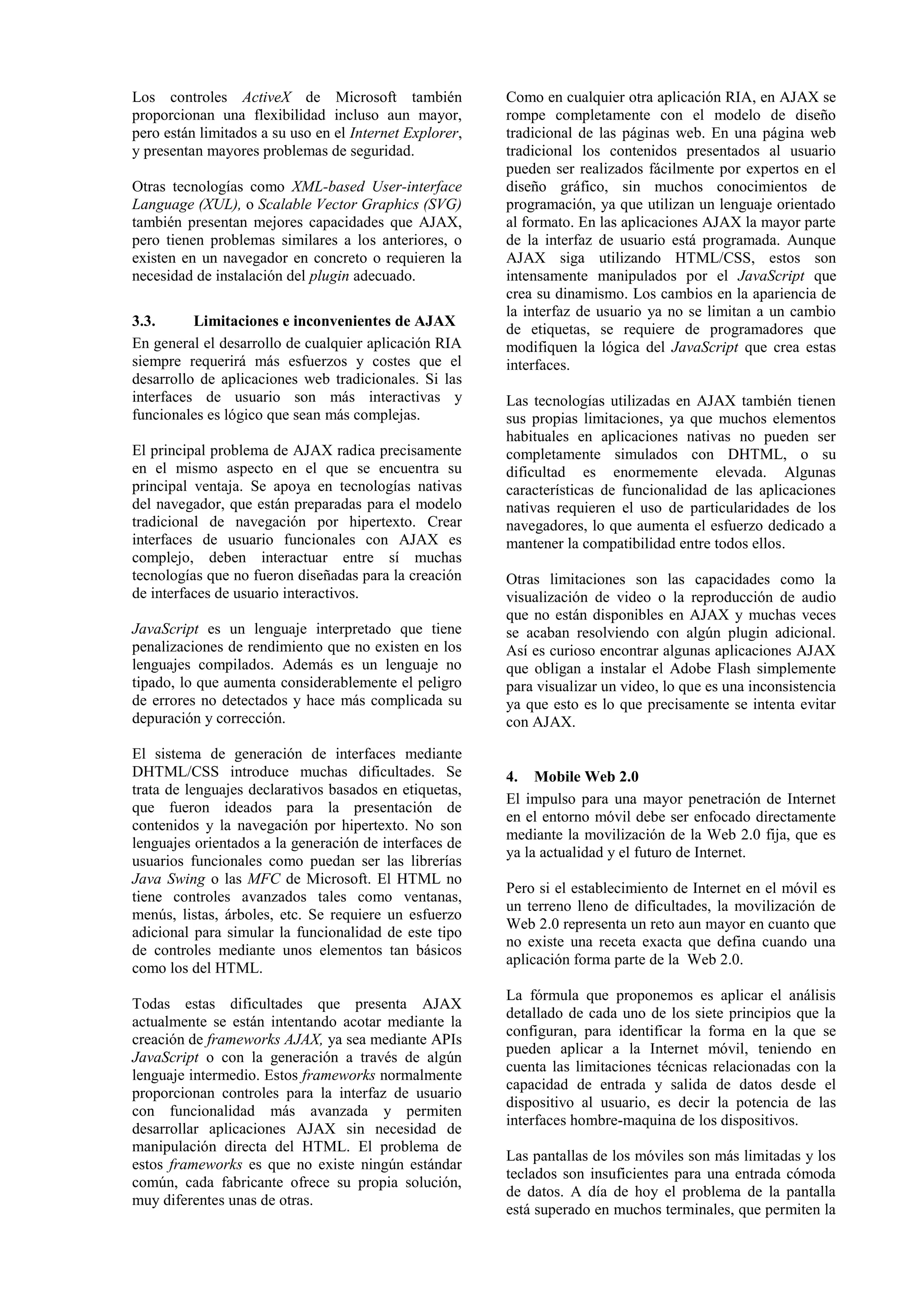 Los controles ActiveX de Microsoft también 
proporcionan una flexibilidad incluso aun mayor, 
pero están limitados a su uso en el Internet Explorer, 
y presentan mayores problemas de seguridad. 
Otras tecnologías como XML-based User-interface 
Language (XUL), o Scalable Vector Graphics (SVG) 
también presentan mejores capacidades que AJAX, 
pero tienen problemas similares a los anteriores, o 
existen en un navegador en concreto o requieren la 
necesidad de instalación del plugin adecuado. 
3.3. Limitaciones e inconvenientes de AJAX 
En general el desarrollo de cualquier aplicación RIA 
siempre requerirá más esfuerzos y costes que el 
desarrollo de aplicaciones web tradicionales. Si las 
interfaces de usuario son más interactivas y 
funcionales es lógico que sean más complejas. 
El principal problema de AJAX radica precisamente 
en el mismo aspecto en el que se encuentra su 
principal ventaja. Se apoya en tecnologías nativas 
del navegador, que están preparadas para el modelo 
tradicional de navegación por hipertexto. Crear 
interfaces de usuario funcionales con AJAX es 
complejo, deben interactuar entre sí muchas 
tecnologías que no fueron diseñadas para la creación 
de interfaces de usuario interactivos. 
JavaScript es un lenguaje interpretado que tiene 
penalizaciones de rendimiento que no existen en los 
lenguajes compilados. Además es un lenguaje no 
tipado, lo que aumenta considerablemente el peligro 
de errores no detectados y hace más complicada su 
depuración y corrección. 
El sistema de generación de interfaces mediante 
DHTML/CSS introduce muchas dificultades. Se 
trata de lenguajes declarativos basados en etiquetas, 
que fueron ideados para la presentación de 
contenidos y la navegación por hipertexto. No son 
lenguajes orientados a la generación de interfaces de 
usuarios funcionales como puedan ser las librerías 
Java Swing o las MFC de Microsoft. El HTML no 
tiene controles avanzados tales como ventanas, 
menús, listas, árboles, etc. Se requiere un esfuerzo 
adicional para simular la funcionalidad de este tipo 
de controles mediante unos elementos tan básicos 
como los del HTML. 
Todas estas dificultades que presenta AJAX 
actualmente se están intentando acotar mediante la 
creación de frameworks AJAX, ya sea mediante APIs 
JavaScript o con la generación a través de algún 
lenguaje intermedio. Estos frameworks normalmente 
proporcionan controles para la interfaz de usuario 
con funcionalidad más avanzada y permiten 
desarrollar aplicaciones AJAX sin necesidad de 
manipulación directa del HTML. El problema de 
estos frameworks es que no existe ningún estándar 
común, cada fabricante ofrece su propia solución, 
muy diferentes unas de otras. 
Como en cualquier otra aplicación RIA, en AJAX se 
rompe completamente con el modelo de diseño 
tradicional de las páginas web. En una página web 
tradicional los contenidos presentados al usuario 
pueden ser realizados fácilmente por expertos en el 
diseño gráfico, sin muchos conocimientos de 
programación, ya que utilizan un lenguaje orientado 
al formato. En las aplicaciones AJAX la mayor parte 
de la interfaz de usuario está programada. Aunque 
AJAX siga utilizando HTML/CSS, estos son 
intensamente manipulados por el JavaScript que 
crea su dinamismo. Los cambios en la apariencia de 
la interfaz de usuario ya no se limitan a un cambio 
de etiquetas, se requiere de programadores que 
modifiquen la lógica del JavaScript que crea estas 
interfaces. 
Las tecnologías utilizadas en AJAX también tienen 
sus propias limitaciones, ya que muchos elementos 
habituales en aplicaciones nativas no pueden ser 
completamente simulados con DHTML, o su 
dificultad es enormemente elevada. Algunas 
características de funcionalidad de las aplicaciones 
nativas requieren el uso de particularidades de los 
navegadores, lo que aumenta el esfuerzo dedicado a 
mantener la compatibilidad entre todos ellos. 
Otras limitaciones son las capacidades como la 
visualización de video o la reproducción de audio 
que no están disponibles en AJAX y muchas veces 
se acaban resolviendo con algún plugin adicional. 
Así es curioso encontrar algunas aplicaciones AJAX 
que obligan a instalar el Adobe Flash simplemente 
para visualizar un video, lo que es una inconsistencia 
ya que esto es lo que precisamente se intenta evitar 
con AJAX. 
4. Mobile Web 2.0 
El impulso para una mayor penetración de Internet 
en el entorno móvil debe ser enfocado directamente 
mediante la movilización de la Web 2.0 fija, que es 
ya la actualidad y el futuro de Internet. 
Pero si el establecimiento de Internet en el móvil es 
un terreno lleno de dificultades, la movilización de 
Web 2.0 representa un reto aun mayor en cuanto que 
no existe una receta exacta que defina cuando una 
aplicación forma parte de la Web 2.0. 
La fórmula que proponemos es aplicar el análisis 
detallado de cada uno de los siete principios que la 
configuran, para identificar la forma en la que se 
pueden aplicar a la Internet móvil, teniendo en 
cuenta las limitaciones técnicas relacionadas con la 
capacidad de entrada y salida de datos desde el 
dispositivo al usuario, es decir la potencia de las 
interfaces hombre-maquina de los dispositivos. 
Las pantallas de los móviles son más limitadas y los 
teclados son insuficientes para una entrada cómoda 
de datos. A día de hoy el problema de la pantalla 
está superado en muchos terminales, que permiten la 
 