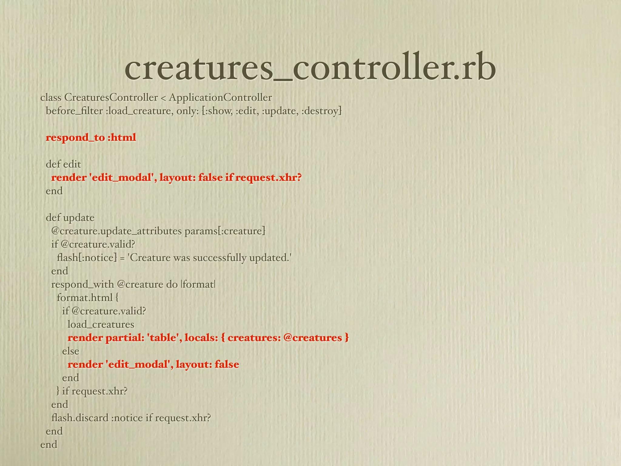 creatures_controller.rb
class CreaturesController < ApplicationController
 before_ﬁlter :load_creature, only: [:show, :edit, :update, :destroy]

 respond_to :html

 def edit
  render 'edit_modal', layout: false if request.xhr?
 end

 def update
  @creature.update_attributes params[:creature]
  if @creature.valid?
    ﬂash[:notice] = 'Creature was successfully updated.'
  end
  respond_with @creature do |format|
    format.html {
      if @creature.valid?
        load_creatures
        render partial: 'table', locals: { creatures: @creatures }
      else
        render 'edit_modal', layout: false
      end
    } if request.xhr?
  end
  ﬂash.discard :notice if request.xhr?
 end
end
 