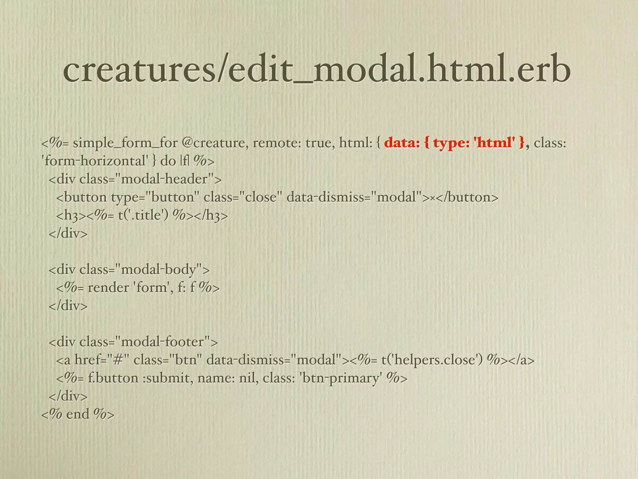 creatures/edit_modal.html.erb
<%= simple_form_for @creature, remote: true, html: { data: { type: 'html' }, class:
'form-horizontal' } do |f| %>
  <div class="modal-header">
   <button type="button" class="close" data-dismiss="modal">×</button>
   <h3><%= t('.title') %></h3>
  </div>

 <div class="modal-body">
  <%= render 'form', f: f %>
 </div>

 <div class="modal-footer">
  <a href="#" class="btn" data-dismiss="modal"><%= t('helpers.close') %></a>
  <%= f.button :submit, name: nil, class: 'btn-primary' %>
 </div>
<% end %>
 