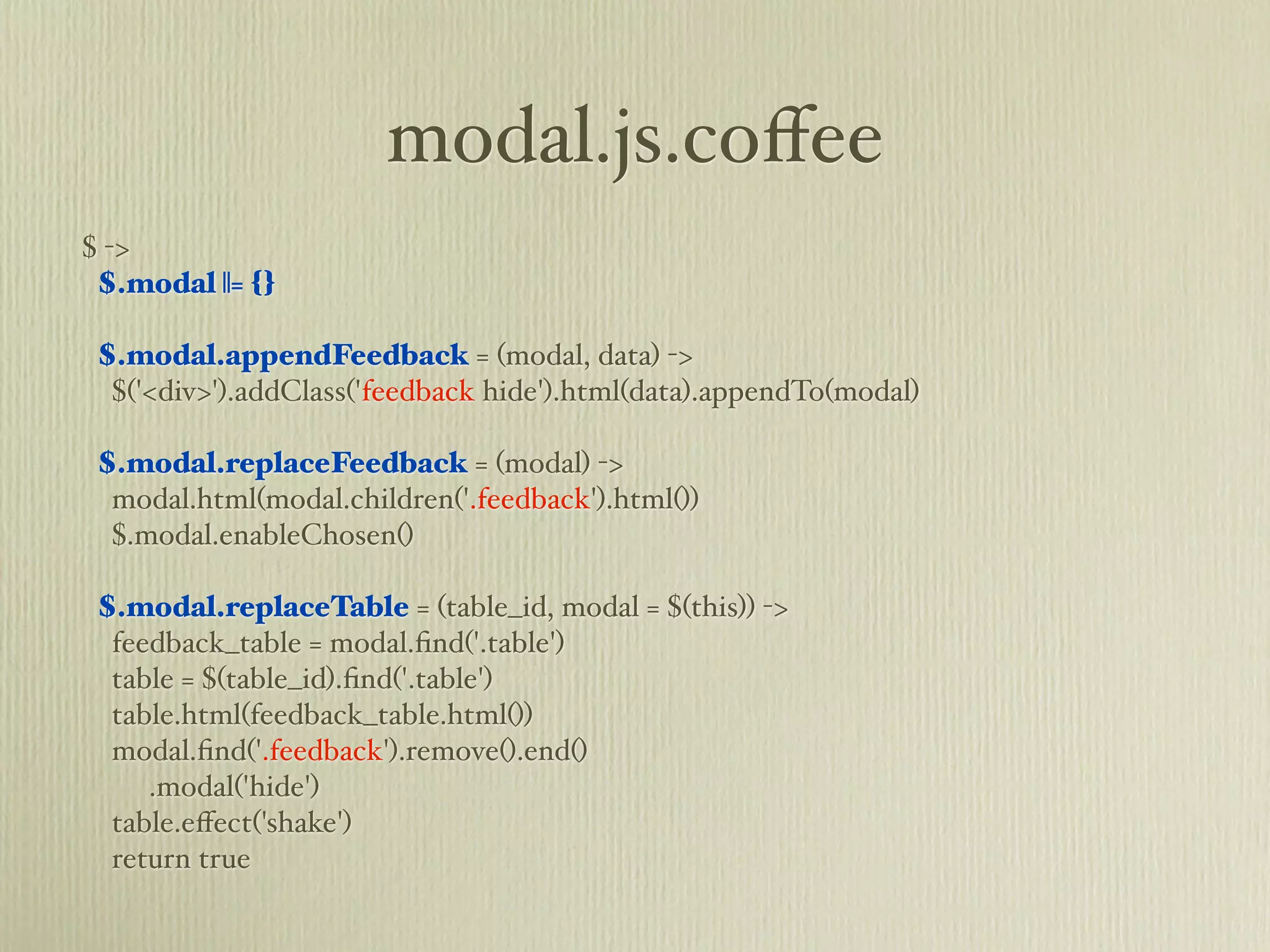 modal.js.coﬀee
$ ->
 $.modal ||= {}

 $.modal.appendFeedback = (modal, data) ->
  $('<div>').addClass('feedback hide').html(data).appendTo(modal)

 $.modal.replaceFeedback = (modal) ->
  modal.html(modal.children('.feedback').html())
  $.modal.enableChosen()

 $.modal.replaceTable = (table_id, modal = $(this)) ->
  feedback_table = modal.ﬁnd('.table')
  table = $(table_id).ﬁnd('.table')
  table.html(feedback_table.html())
  modal.ﬁnd('.feedback').remove().end()
     .modal('hide')
  table.eﬀect('shake')
  return true
 