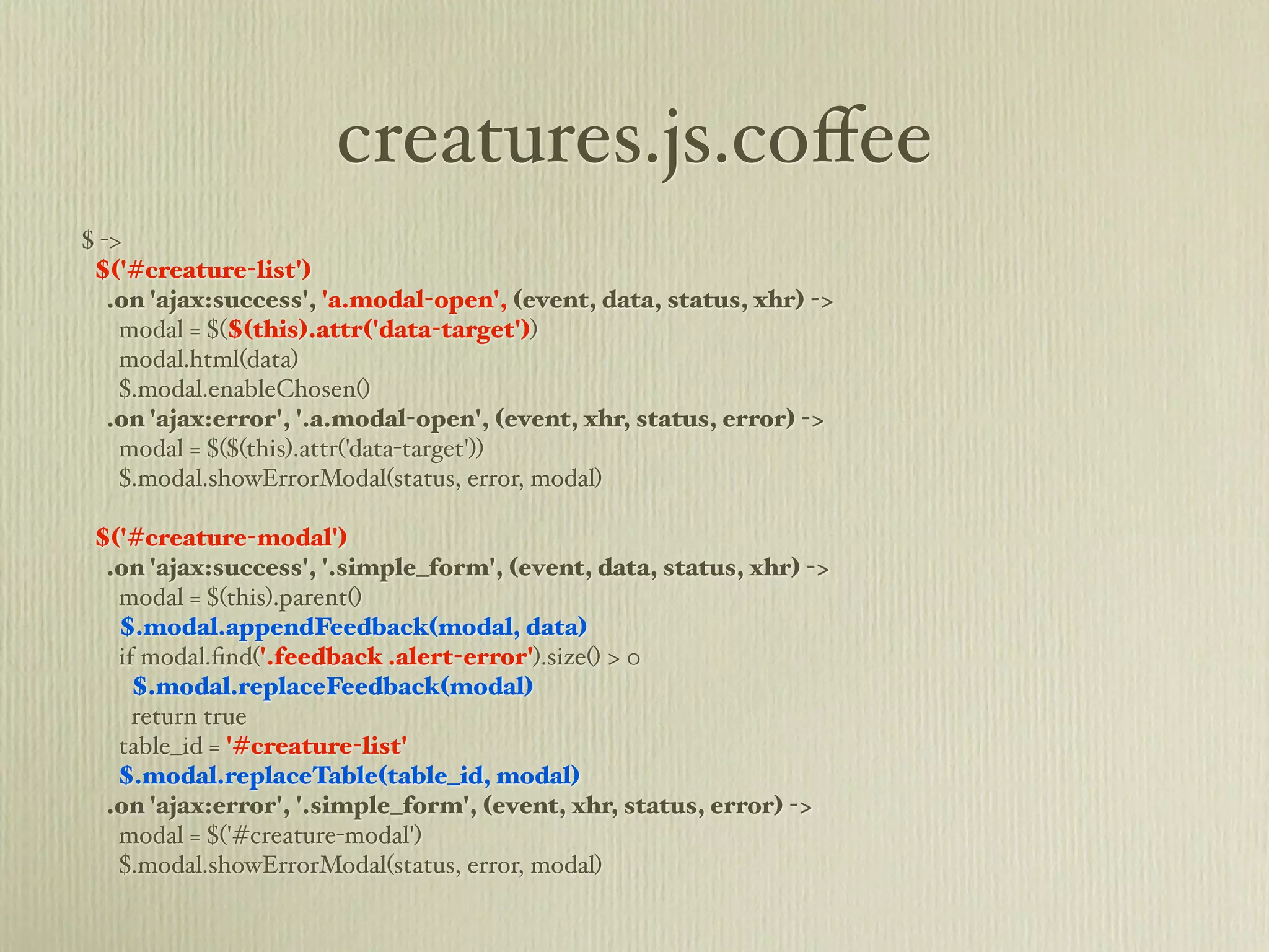 creatures.js.coﬀee
$ ->
 $('#creature-list')
   .on 'ajax:success', 'a.modal-open', (event, data, status, xhr) ->
    modal = $($(this).attr('data-target'))
    modal.html(data)
    $.modal.enableChosen()
   .on 'ajax:error', '.a.modal-open', (event, xhr, status, error) ->
    modal = $($(this).attr('data-target'))
    $.modal.showErrorModal(status, error, modal)

 $('#creature-modal')
  .on 'ajax:success', '.simple_form', (event, data, status, xhr) ->
   modal = $(this).parent()
   $.modal.appendFeedback(modal, data)
   if modal.ﬁnd('.feedback .alert-error').size() > 0
     $.modal.replaceFeedback(modal)
     return true
   table_id = '#creature-list'
   $.modal.replaceTable(table_id, modal)
  .on 'ajax:error', '.simple_form', (event, xhr, status, error) ->
   modal = $('#creature-modal')
   $.modal.showErrorModal(status, error, modal)
 