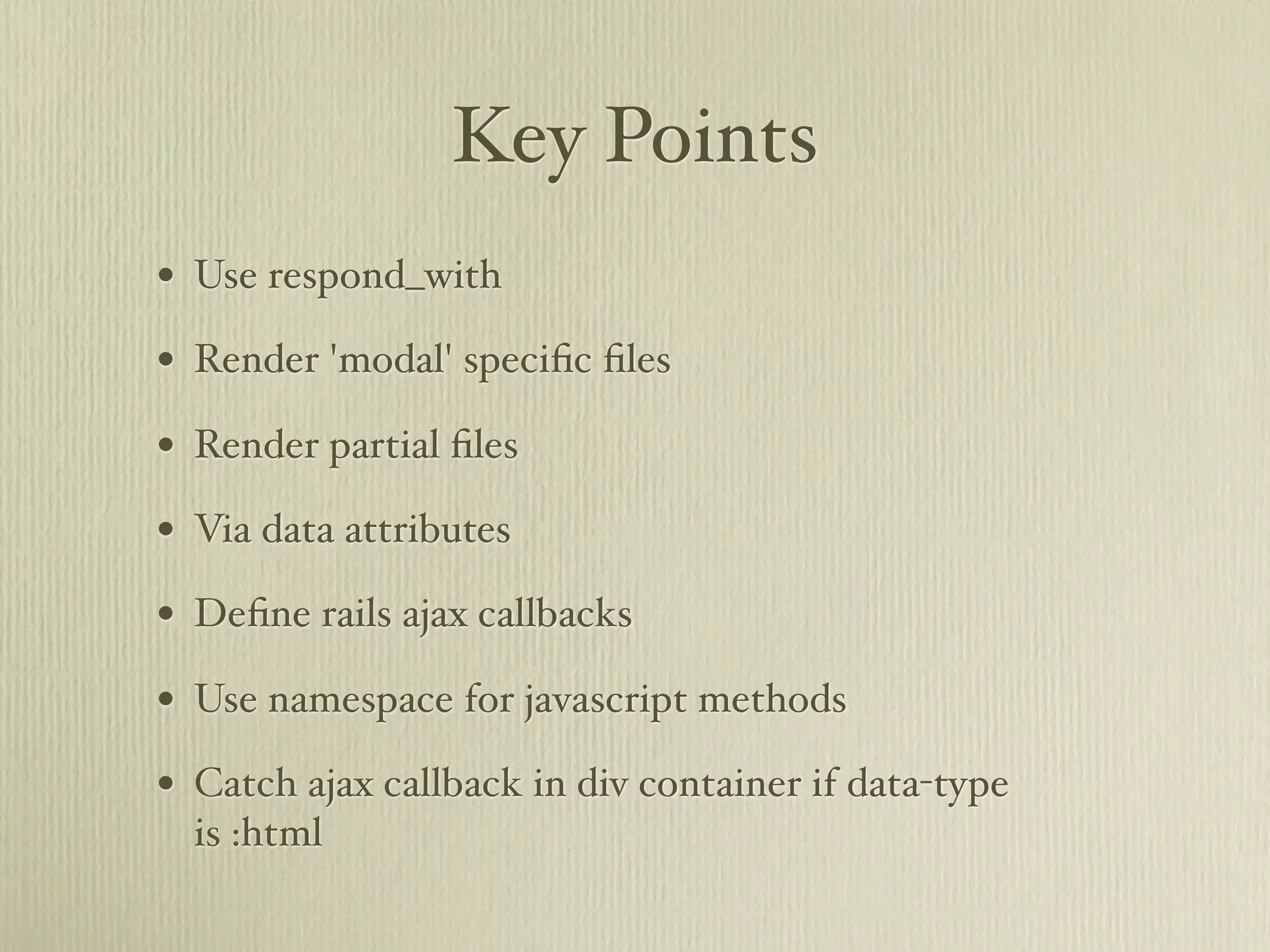 Key Points
• Use respond_with
• Render 'modal' speciﬁc ﬁles
• Render partial ﬁles
• Via data attributes
• Deﬁne rails ajax callbacks
• Use namespace for javascript methods
• Catch ajax callback in div container if data-type
  is :html
 