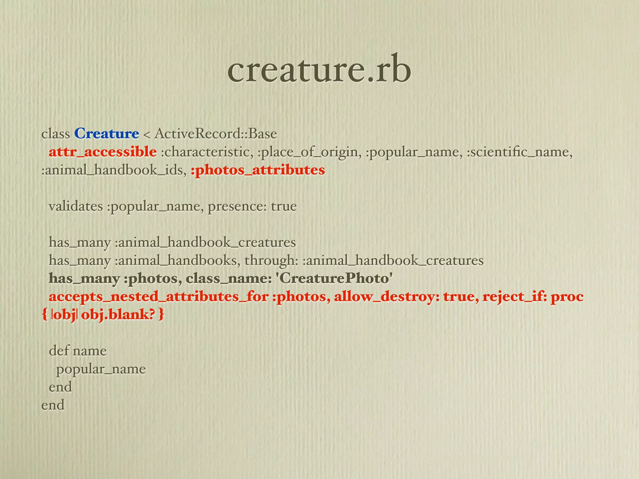 creature.rb
class Creature < ActiveRecord::Base
  attr_accessible :characteristic, :place_of_origin, :popular_name, :scientiﬁc_name,
:animal_handbook_ids, :photos_attributes

 validates :popular_name, presence: true

 has_many :animal_handbook_creatures
 has_many :animal_handbooks, through: :animal_handbook_creatures
 has_many :photos, class_name: 'CreaturePhoto'
 accepts_nested_attributes_for :photos, allow_destroy: true, reject_if: proc
{ |obj| obj.blank? }

 def name
  popular_name
 end
end
 