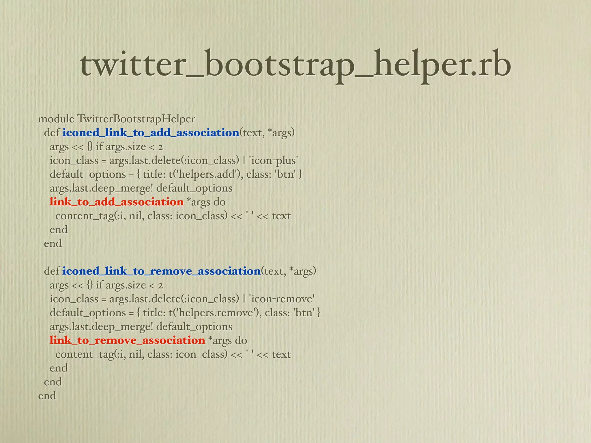 twitter_bootstrap_helper.rb
module TwitterBootstrapHelper
 def iconed_link_to_add_association(text, *args)
  args << {} if args.size < 2
  icon_class = args.last.delete(:icon_class) || 'icon-plus'
  default_options = { title: t('helpers.add'), class: 'btn' }
  args.last.deep_merge! default_options
  link_to_add_association *args do
    content_tag(:i, nil, class: icon_class) << ' ' << text
  end
 end

 def iconed_link_to_remove_association(text, *args)
  args << {} if args.size < 2
  icon_class = args.last.delete(:icon_class) || 'icon-remove'
  default_options = { title: t('helpers.remove'), class: 'btn' }
  args.last.deep_merge! default_options
  link_to_remove_association *args do
    content_tag(:i, nil, class: icon_class) << ' ' << text
  end
 end
end
 