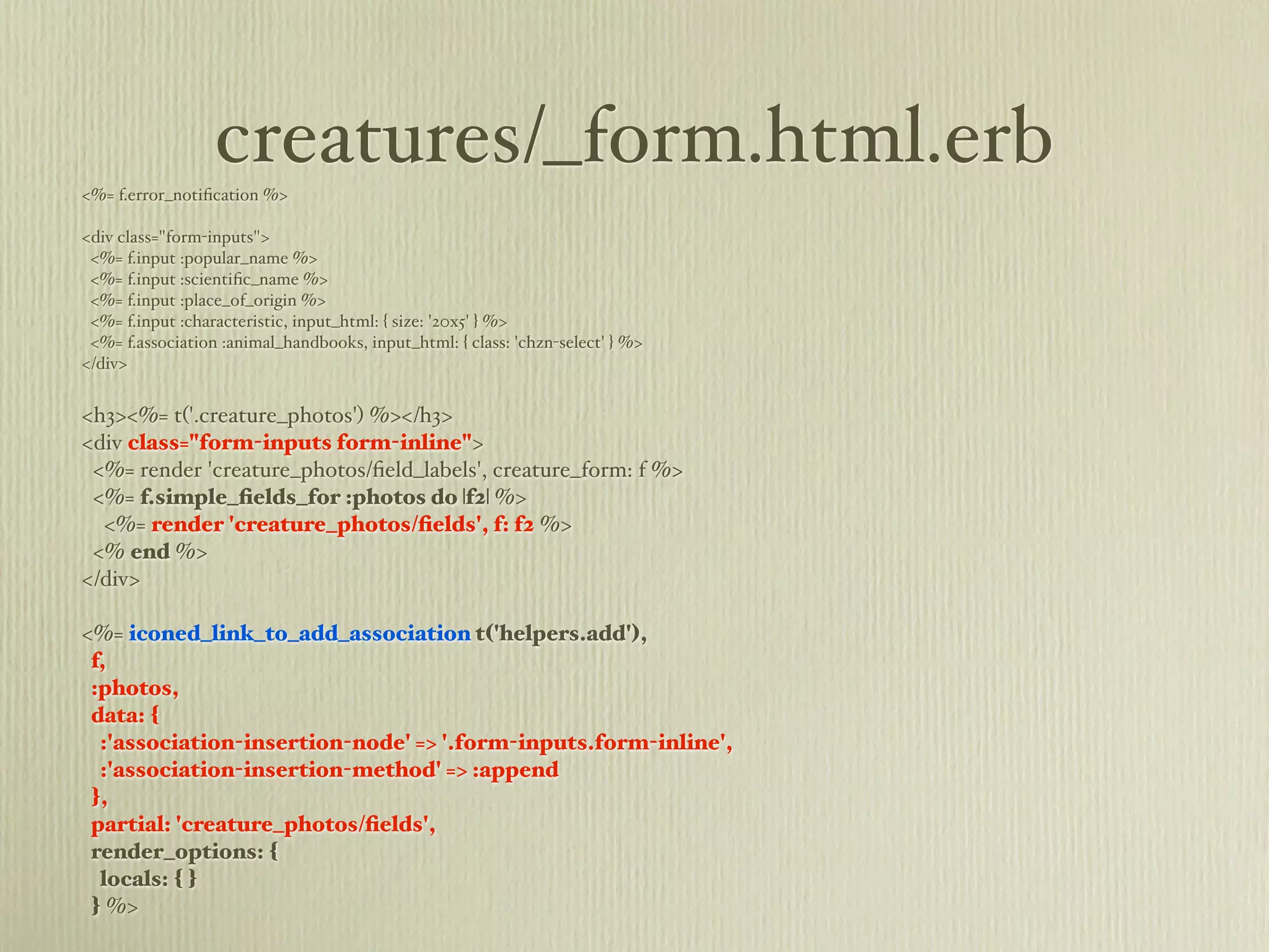 creatures/_form.html.erb
<%= f.error_notiﬁcation %>

<div class="form-inputs">
 <%= f.input :popular_name %>
 <%= f.input :scientiﬁc_name %>
 <%= f.input :place_of_origin %>
 <%= f.input :characteristic, input_html: { size: '20x5' } %>
 <%= f.association :animal_handbooks, input_html: { class: 'chzn-select' } %>
</div>


<h3><%= t('.creature_photos') %></h3>
<div class="form-inputs form-inline">
 <%= render 'creature_photos/ﬁeld_labels', creature_form: f %>
 <%= f.simple_ﬁelds_for :photos do |f2| %>
  <%= render 'creature_photos/ﬁelds', f: f2 %>
 <% end %>
</div>

<%= iconed_link_to_add_association t('helpers.add'),
 f,
 :photos,
 data: {
  :'association-insertion-node' => '.form-inputs.form-inline',
  :'association-insertion-method' => :append
 },
 partial: 'creature_photos/ﬁelds',
 render_options: {
  locals: { }
 } %>
 