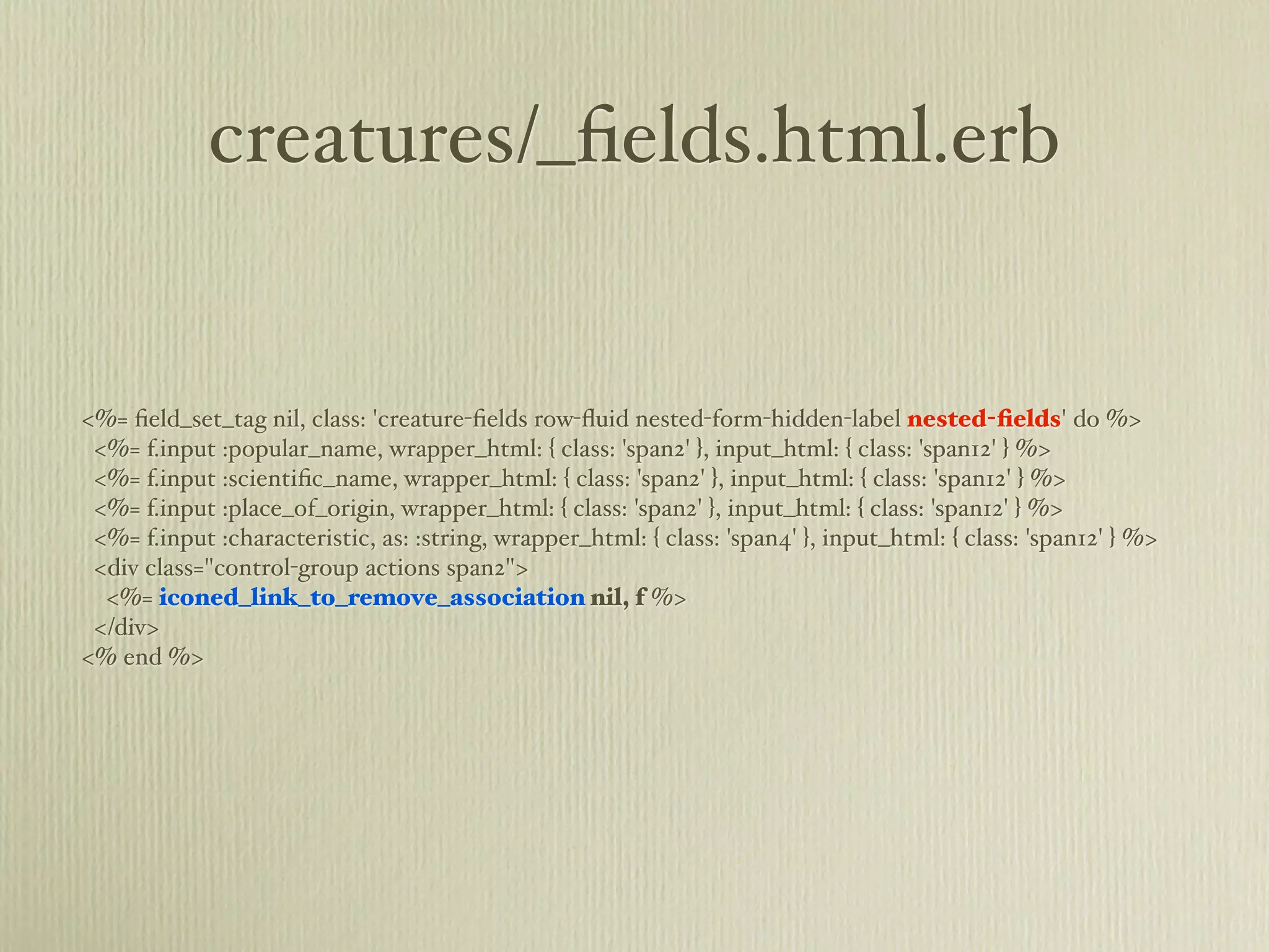 creatures/_ﬁelds.html.erb


<%= ﬁeld_set_tag nil, class: 'creature-ﬁelds row-ﬂuid nested-form-hidden-label nested-ﬁelds' do %>
 <%= f.input :popular_name, wrapper_html: { class: 'span2' }, input_html: { class: 'span12' } %>
 <%= f.input :scientiﬁc_name, wrapper_html: { class: 'span2' }, input_html: { class: 'span12' } %>
 <%= f.input :place_of_origin, wrapper_html: { class: 'span2' }, input_html: { class: 'span12' } %>
 <%= f.input :characteristic, as: :string, wrapper_html: { class: 'span4' }, input_html: { class: 'span12' } %>
 <div class="control-group actions span2">
  <%= iconed_link_to_remove_association nil, f %>
 </div>
<% end %>
 