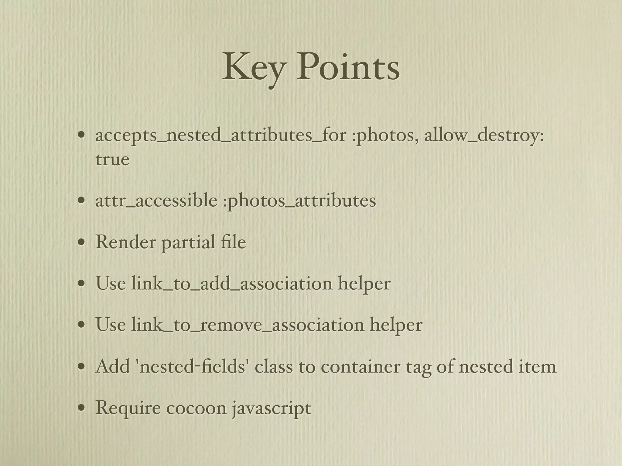 Key Points
• accepts_nested_attributes_for :photos, allow_destroy:
  true

• attr_accessible :photos_attributes
• Render partial ﬁle
• Use link_to_add_association helper
• Use link_to_remove_association helper
• Add 'nested-ﬁelds' class to container tag of nested item
• Require cocoon javascript
 