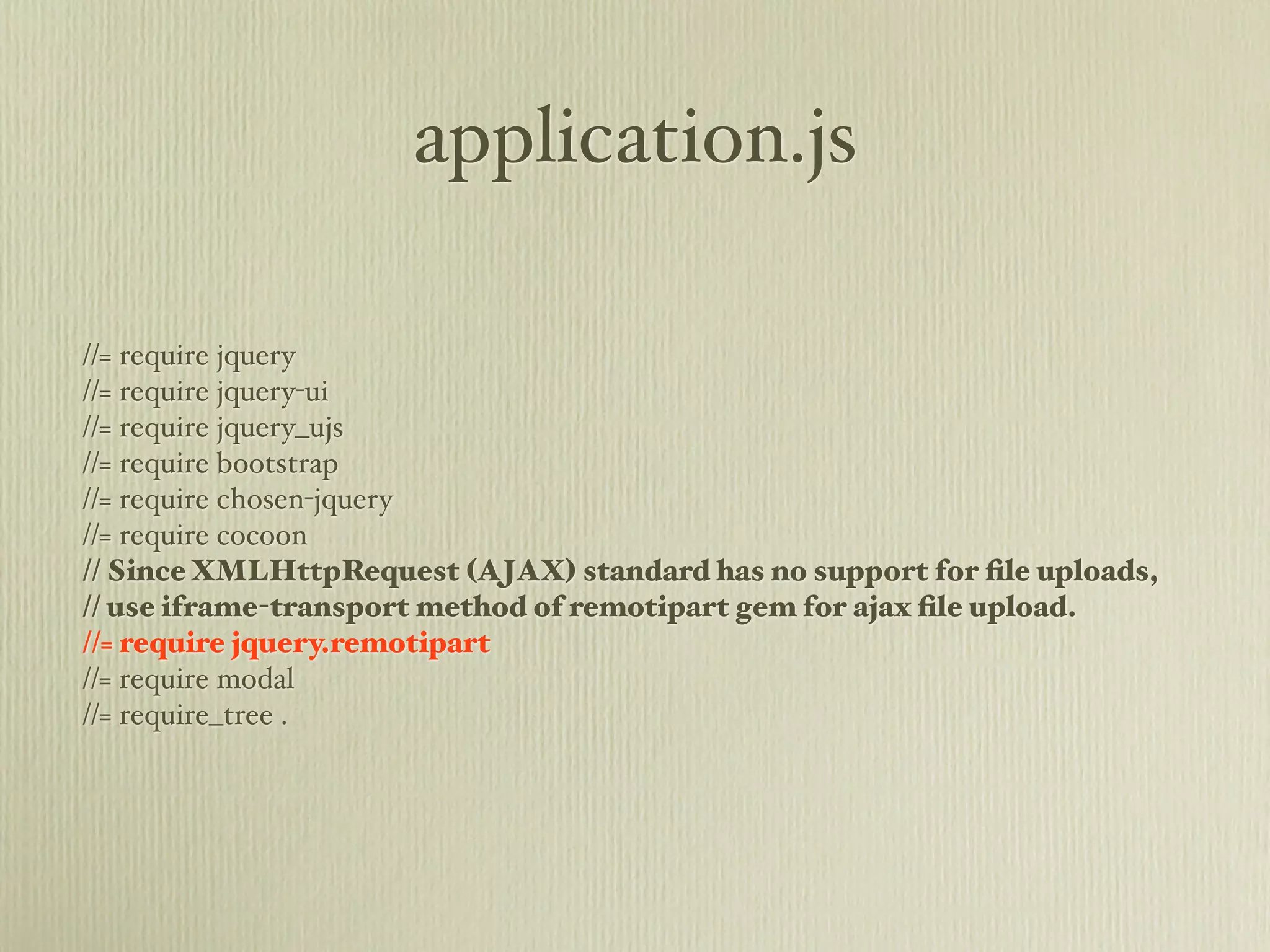 application.js

//= require jquery
//= require jquery-ui
//= require jquery_ujs
//= require bootstrap
//= require chosen-jquery
//= require cocoon
// Since XMLHttpRequest (AJAX) standard has no support for ﬁle uploads,
// use iframe-transport method of remotipart gem for ajax ﬁle upload.
//= require jquery.remotipart
//= require modal
//= require_tree .
 
