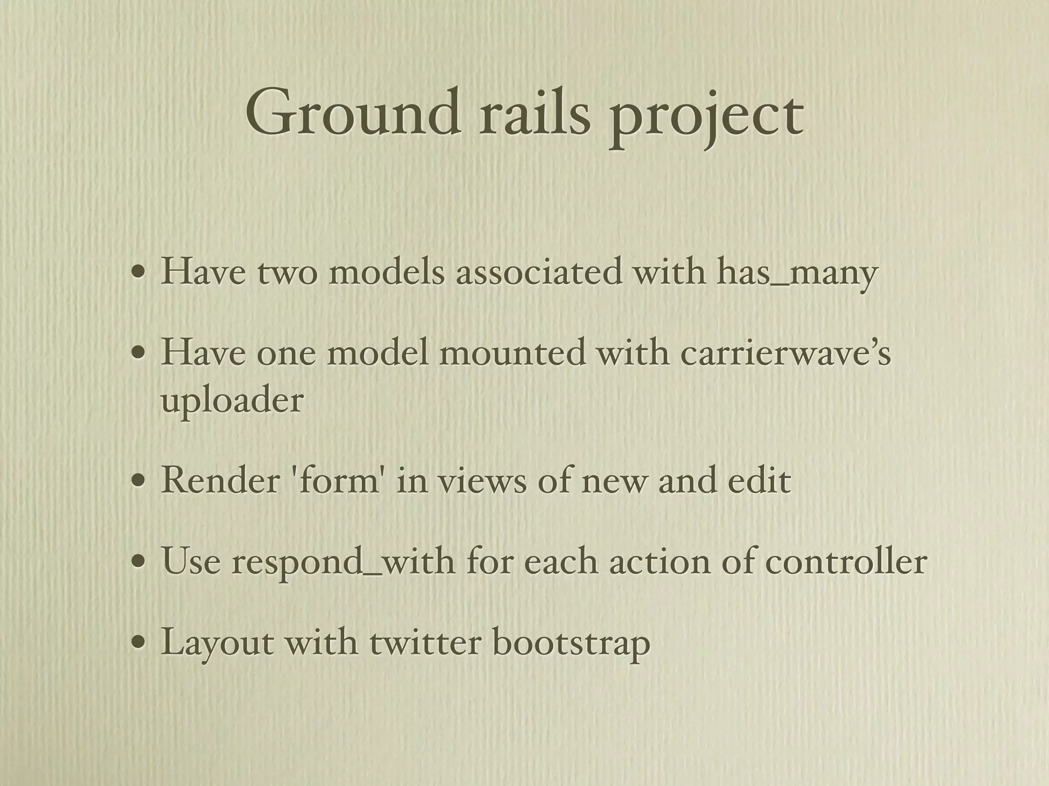 Ground rails project

• Have two models associated with has_many
• Have one model mounted with carrierwave’s
 uploader

• Render 'form' in views of new and edit
• Use respond_with for each action of controller
• Layout with twitter bootstrap
 