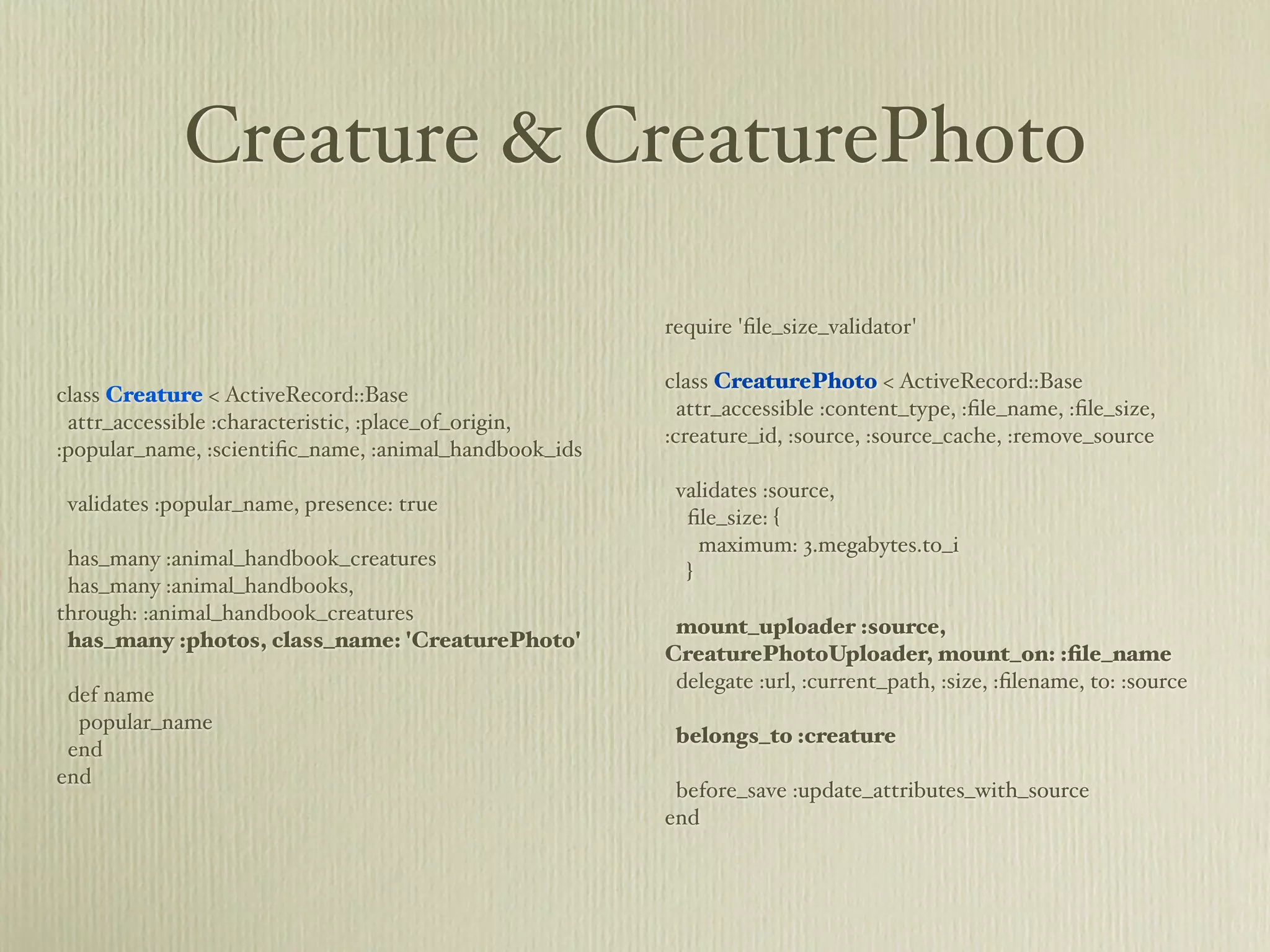 Creature & CreaturePhoto

                                                       require 'ﬁle_size_validator'

                                                       class CreaturePhoto < ActiveRecord::Base
class Creature < ActiveRecord::Base
                                                         attr_accessible :content_type, :ﬁle_name, :ﬁle_size,
 attr_accessible :characteristic, :place_of_origin,
                                                       :creature_id, :source, :source_cache, :remove_source
:popular_name, :scientiﬁc_name, :animal_handbook_ids
                                                        validates :source,
 validates :popular_name, presence: true
                                                         ﬁle_size: {
                                                           maximum: 3.megabytes.to_i
 has_many :animal_handbook_creatures
                                                         }
 has_many :animal_handbooks,
through: :animal_handbook_creatures
                                                        mount_uploader :source,
 has_many :photos, class_name: 'CreaturePhoto'
                                                       CreaturePhotoUploader, mount_on: :ﬁle_name
                                                        delegate :url, :current_path, :size, :ﬁlename, to: :source
 def name
  popular_name
                                                        belongs_to :creature
 end
end
                                                        before_save :update_attributes_with_source
                                                       end
 